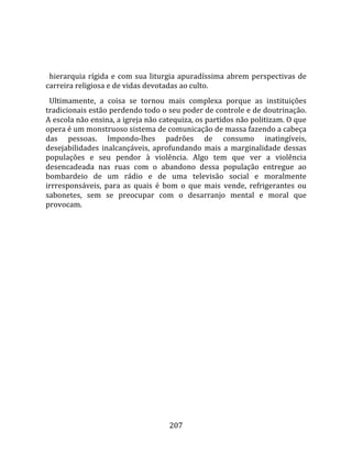    
  
  hierarquia  rígida  e  com  sua  liturgia  apuradíssima  abrem  perspectivas  de 
carreira religiosa e de vidas devotadas ao culto.  
  Ultimamente,  a  coisa  se  tornou  mais  complexa  porque  as  instituições 
tradicionais estão perdendo todo o seu poder de controle e de doutrinação. 
A escola não ensina, a igreja não catequiza, os partidos não politizam. O que 
opera é um monstruoso sistema de comunicação de massa fazendo a cabeça 
das  pessoas.  Impondo‐lhes  padrões  de  consumo  inatingíveis, 
desejabilidades  inalcançáveis,  aprofundando  mais  a  marginalidade  dessas 
populações  e  seu  pendor  à  violência.  Algo  tem  que  ver  a  violência 
desencadeada  nas  ruas  com  o  abandono  dessa  população  entregue  ao 
bombardeio  de  um  rádio  e  de  uma  televisão  social  e  moralmente 
irrresponsáveis,  para  as  quais  é  bom  o  que  mais  vende,  refrigerantes  ou 
sabonetes,  sem  se  preocupar  com  o  desarranjo  mental  e  moral  que 
provocam.  
  




                                       207 
 