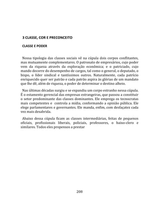    
  

  3 CLASSE, COR E PRECONCEITO  

  CLASSE E PODER  
  
  Nossa  tipologia  das  classes  sociais  vê  na  cúpula  dois  corpos  conflitantes, 
mas mutuamente complementares. O patronato de empresários, cujo poder 
vem  da  riqueza  através  da  exploração  econômica;  e  o  patriciado,  cujo 
mando decorre do desempenho de cargos, tal como o general, o deputado, o 
bispo,  o  líder  sindical  e  tantíssimos  outros.  Naturalmente,  cada  patrício 
enriquecido quer ser patrão e cada patrão aspira às glórias de um mandato 
que lhe dê, além de riqueza, o poder de determinar o destino alheio.  
  Nas últimas décadas surgiu e se expandiu um corpo estranho nessa cúpula. 
É o estamento gerencial das empresas estrangeiras, que passou a constituir 
o setor predominante das classes dominantes. Ele emprega os tecnocratas 
mais  competentes  e    controla  a  mídia,  conformando  a  opinião  pública.  Ele 
elege parlamentares e governantes. Ele manda, enfim, com desfaçatez cada 
vez mais desabrida.  
  Abaixo  dessa  cúpula  ficam  as  classes  intermediárias,  feitas  de  pequenos 
oficiais,  profissionais  liberais,  policiais,  professores,  o  baixo‐clero  e 
similares. Todos eles propensos a prestar 




                                        208 
 