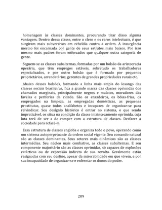    
  
  homenagem  às  classes  dominantes,  procurando  tirar  disso  alguma 
vantagem.  Dentro  dessa  classe,  entre  o  clero  e  os  raros  intelectuais,  é  que 
surgiram  mais  subversivos  em  rebeldia  contra  a  ordem.  A  insurgência 
mesmo  foi  encarnada  por  gente  de  seus  estratos  mais  baixos.  Por  isso 
mesmo  mais  padres  foram  enforcados  que  qualquer  outra  categoria  de 
gente.  
  Seguem‐se as classes subalternas, formadas por um bolsão da aristocracia 
operária,  que  têm  empregos  estáveis,  sobretudo  os  trabalhadores 
especializados,  e  por  outro  bolsão  que  é  formado  por  pequenos 
proprietários, arrendatários, gerentes de grandes propriedades rurais etc.  
  Abaixo  desses  bolsões,  formando  a  linha  mais  ampla  do  losango  das 
classes  sociais  brasileiras,  fica  a  grande  massa  das  classes  oprimidas  dos 
chamados  marginais,  principalmente  negros  e  mulatos,  moradores  das 
favelas  e  periferias  da  cidade.  São  os  enxadeiros,  os  bóias‐frias,  os 
empregados  na  limpeza,  as  empregadas  domésticas,  as  pequenas 
prostitutas,  quase  todos  analfabetos  e  incapazes  de  organizar‐se  para 
reivindicar.  Seu  desígnio  histórico  é  entrar  no  sistema,  o  que  sendo 
impraticável, os situa na condição da classe intrinsecamente oprimida, cuja 
luta  terá  de  ser  a  de  romper  com  a  estrutura  de  classes.  Desfazer  a 
sociedade para refazê‐la.  
  Essa estrutura de classes engloba e organiza todo o povo, operando como 
um sistema autoperpetuante da ordem social vigente. Seu comando natural 
são  as  classes  dominantes.  Seus  setores  mais  dinâmicos  são  as  classes 
intermédias.  Seu  núcleo  mais  combativo,  as  classes  subalternas.  E  seu 
componente majoritário são as classes oprimidas, só capazes de explosões 
catárticas  ou  de  expressão  indireta  de  sua  revolta.  Geralmente  estão 
resignadas com seu destino, apesar da miserabilidade em que vivem, e por 
sua incapacidade de organizar‐se e enfrentar os donos do poder.  
  




                                         209 
 