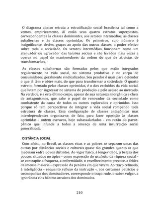    
  O  diagrama  abaixo  retrata  a  estratificação  social  brasileira  tal  como  a 
vemos,  empiricamente.  Aí  estão  seus  quatro  estratos  superpostos, 
correspondentes às classes dominantes, aos setores intermédios, às classes 
subalternas  e  às  classes  oprimidas.  Os  primeiros,  cujo  número  é 
insignificante,  detêm,  graças  ao  apoio  das  outras  classes,  o  poder  efetivo 
sobre  toda  a  sociedade.  Os  setores  intermédios  funcionam  como  um 
atenuador  ou  agravador  das  tensões  sociais  e  são  levados  mais  vezes  a 
operar  no  papel  de  mantenedores  da  ordem  do  que  de  ativistas  de 
transformações.  
  As  classes  subalternas  são  formadas  pelos  que  estão  integrados 
regularmente  na  vida  social,  no  sistema  produtivo  e  no  corpo  de 
consumidores, geralmente sindicalizados. Seu pendor é mais para defender 
o  que  já  têm  e  obter  mais,  do  que  para  transformar  a  sociedade.  O  quarto 
estrato,  formado  pelas  classes  oprimidas,  é  o  dos  excluídos  da  vida  social, 
que lutam por ingressar no sistema de produção e pelo acesso ao mercado. 
Na verdade, é a este último corpo, apesar de sua natureza inorgânica e cheia 
de  antagonismos,  que  cabe  o  papel  de  renovador  da  sociedade  como 
combatente  da  causa  de  todos  os  outros  explorados  e  oprimidos.  Isso 
porque  só  tem  perspectivas  de  integrar  a  vida  social  rompendo  toda 
estrutura  de  classes.  Essa  configuração  de  classes  antagônicas  mas 
interdependentes  organiza‐se,  de  fato,  para  fazer  oposição  às  classes 
oprimidas  ‐  ontem  escravos,  hoje  subassalariados  ‐  em  razão  do  pavor‐
pânico  que  infunde  a  todos  a  ameaça  de  uma  insurreição  social 
generalizada.  

  DISTÂNCIA SOCIAL  
  Com  efeito,  no  Brasil,  as  classes  ricas  e  as  pobres  se  separam  umas  das 
outras  por  distâncias  sociais  e  culturais  quase  tão  grandes  quanto  as  que 
medeiam entre povos distintos. Ao vigor físico, à longevidade, à beleza dos 
poucos situados no ápice ‐ como expressão do usufruto da riqueza social ‐ 
se contrapõe a fraqueza, a enfermidade, o envelhecimento precoce, a feiúra 
da imensa maioria ‐ expressão da penúria em que vivem. Ao traço refinado, 
à  inteligência  ‐  enquanto  reflexo  da  instrução  ‐,  aos  costumes  patrícios  e 
cosmopolitas dos dominadores, corresponde o traço rude, o saber vulgar, a 
ignorância e os hábitos arcaicos dos dominados. 



                                        210 
 