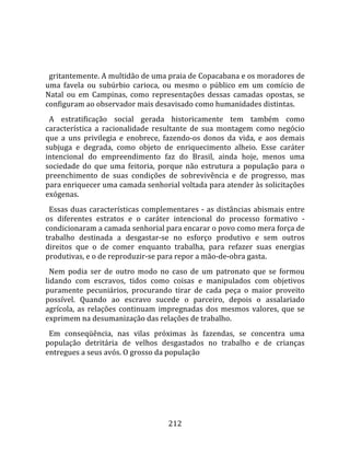    
  
  gritantemente. A multidão de uma praia de Copacabana e os moradores de 
uma  favela  ou  subúrbio  carioca,  ou  mesmo  o  público  em  um  comício  de 
Natal  ou  em  Campinas,  como  representações  dessas  camadas  opostas,  se 
configuram ao observador mais desavisado como humanidades distintas.  
  A  estratificação  social  gerada  historicamente  tem  também  como 
característica  a  racionalidade  resultante  de  sua  montagem  como  negócio 
que  a  uns  privilegia  e  enobrece,  fazendo‐os  donos  da  vida,  e  aos  demais 
subjuga  e  degrada,  como  objeto  de  enriquecimento  alheio.  Esse  caráter 
intencional  do  empreendimento  faz  do  Brasil,  ainda  hoje,  menos  uma 
sociedade  do  que  uma  feitoria,  porque  não  estrutura  a  população  para  o 
preenchimento  de  suas  condições  de  sobrevivência  e  de  progresso,  mas 
para enriquecer uma camada senhorial voltada para atender às solicitações 
exógenas.  
  Essas  duas  características  complementares  ‐  as  distâncias  abismais  entre 
os  diferentes  estratos  e  o  caráter  intencional  do  processo  formativo  ‐ 
condicionaram a camada senhorial para encarar o povo como mera força de 
trabalho  destinada  a  desgastar‐se  no  esforço  produtivo  e  sem  outros 
direitos  que  o  de  comer  enquanto  trabalha,  para  refazer  suas  energias 
produtivas, e o de reproduzir‐se para repor a mão‐de‐obra gasta.  
  Nem  podia  ser  de  outro  modo  no  caso  de  um  patronato  que  se  formou 
lidando  com  escravos,  tidos  como  coisas  e  manipulados  com  objetivos 
puramente  pecuniários,  procurando  tirar  de  cada  peça  o  maior  proveito 
possível.  Quando  ao  escravo  sucede  o  parceiro,  depois  o  assalariado 
agrícola,  as  relações  continuam  impregnadas  dos  mesmos  valores,  que  se 
exprimem na desumanização das relações de trabalho.  
  Em  conseqüência,  nas  vilas  próximas  às  fazendas,  se  concentra  uma 
população  detritária  de  velhos  desgastados  no  trabalho  e  de  crianças 
entregues a seus avós. O grosso da população  
  




                                       212 
 