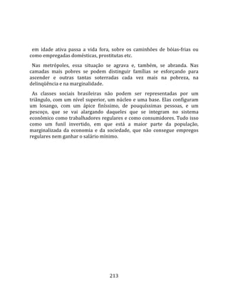    
  
  em  idade  ativa  passa  a  vida  fora,  sobre  os  caminhões  de  bóias‐frias  ou 
como empregadas domésticas, prostitutas etc.  
  Nas  metrópoles,  essa  situação  se  agrava  e,  também,  se  abranda.  Nas 
camadas  mais  pobres  se  podem  distinguir  famílias  se  esforçando  para 
ascender  e  outras  tantas  soterradas  cada  vez  mais  na  pobreza,  na 
delinqüência e na marginalidade.  
  As  classes  sociais  brasileiras  não  podem  ser  representadas  por  um 
triângulo,  com  um  nível  superior,  um  núcleo  e  uma  base.  Elas  configuram 
um  losango,  com  um  ápice  finíssimo,  de  pouquíssimas  pessoas,  e  um 
pescoço,  que  se  vai  alargando  daqueles  que  se  integram  no  sistema 
econômico como trabalhadores regulares e como consumidores. Tudo isso 
como  um  funil  invertido,  em  que  está  a  maior  parte  da  população, 
marginalizada  da  economia  e  da  sociedade,  que  não  consegue  empregos 
regulares nem ganhar o salário mínimo.  
 




                                        213 
 