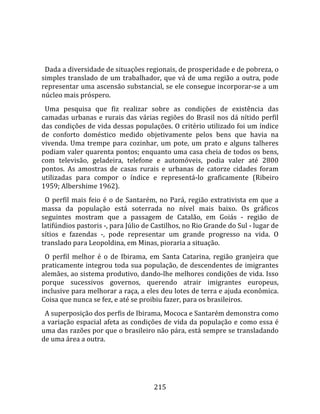    
  
  Dada a diversidade de situações regionais, de prosperidade e de pobreza, o 
simples  translado  de  um  trabalhador,  que  vá  de  uma  região  a  outra,  pode 
representar uma ascensão substancial, se ele consegue incorporar‐se a um 
núcleo mais próspero.  
  Uma  pesquisa  que  fiz  realizar  sobre  as  condições  de  existência  das 
camadas  urbanas  e  rurais  das  várias  regiões  do  Brasil  nos  dá  nítido  perfil 
das condições de vida dessas populações. O critério utilizado foi um índice 
de  conforto  doméstico  medido  objetivamente  pelos  bens  que  havia  na 
vivenda.  Uma  trempe  para  cozinhar,  um  pote,  um  prato  e  alguns  talheres 
podiam valer quarenta pontos; enquanto uma casa cheia de todos os bens, 
com  televisão,  geladeira,  telefone  e  automóveis,  podia  valer  até  2800 
pontos.  As  amostras  de  casas  rurais  e  urbanas  de  catorze  cidades  foram 
utilizadas  para  compor  o  índice  e  representá‐lo  graficamente  (Ribeiro 
1959; Albershime 1962).  
  O  perfil  mais  feio  é  o  de  Santarém,  no  Pará,  região  extrativista  em  que  a 
massa  da  população  está  soterrada  no  nível  mais  baixo.  Os  gráficos 
seguintes  mostram  que  a  passagem  de  Catalão,  em  Goiás  ‐  região  de 
latifúndios pastoris ‐, para Júlio de Castilhos, no Rio Grande do Sul ‐ lugar de 
sítios  e  fazendas  ‐,  pode  representar  um  grande  progresso  na  vida.  O 
translado para Leopoldina, em Minas, pioraria a situação.  
  O  perfil  melhor  é  o  de  Ibirama,  em  Santa  Catarina,  região  granjeira  que 
praticamente integrou toda sua população, de descendentes de imigrantes 
alemães, ao sistema produtivo, dando‐lhe melhores condições de vida. Isso 
porque  sucessivos  governos,  querendo  atrair  imigrantes  europeus, 
inclusive para melhorar a raça, a eles deu lotes de terra e ajuda econômica. 
Coisa que nunca se fez, e até se proibiu fazer, para os brasileiros.  
  A superposição dos perfis de Ibirama, Mococa e Santarém demonstra como 
a variação espacial afeta as condições de vida da população e como essa é 
uma das razões por que o brasileiro não pára, está sempre se transladando 
de uma área a outra.  
  



                                          215 
 