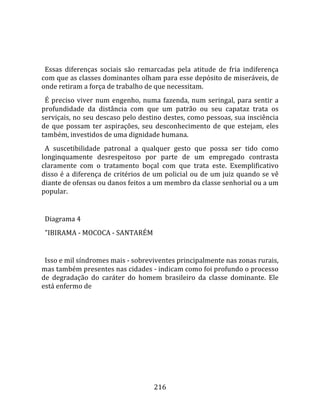    
  
  Essas  diferenças  sociais  são  remarcadas  pela  atitude  de  fria  indiferença 
com que as classes dominantes olham para esse depósito de miseráveis, de 
onde retiram a força de trabalho de que necessitam.  
  É  preciso  viver  num  engenho,  numa  fazenda,  num  seringal,  para  sentir  a 
profundidade  da  distância  com  que  um  patrão  ou  seu  capataz  trata  os 
serviçais, no seu descaso pelo destino destes, como pessoas, sua insciência 
de  que  possam  ter  aspirações,  seu  desconhecimento  de  que  estejam,  eles 
também, investidos de uma dignidade humana.  
  A  suscetibilidade  patronal  a  qualquer  gesto  que  possa  ser  tido  como 
longinquamente  desrespeitoso  por  parte  de  um  empregado  contrasta 
claramente  com  o  tratamento  boçal  com  que  trata  este.  Exemplificativo 
disso é  a  diferença de critérios de um policial ou de um juiz quando se vê 
diante de ofensas ou danos feitos a um membro da classe senhorial ou a um 
popular.  
  
  Diagrama 4  
  "IBIRAMA ‐ MOCOCA ‐ SANTARÉM  
 
  Isso e mil síndromes mais ‐ sobreviventes principalmente nas zonas rurais, 
mas também presentes nas cidades ‐ indicam como foi profundo o processo 
de  degradação  do  caráter  do  homem  brasileiro  da  classe  dominante.  Ele 
está enfermo de  
  




                                       216 
 