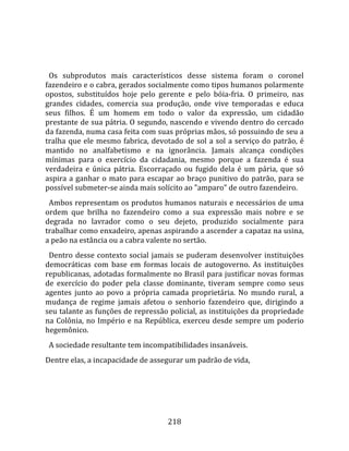    
  
  Os  subprodutos  mais  característicos  desse  sistema  foram  o  coronel 
fazendeiro e o cabra, gerados socialmente como tipos humanos polarmente 
opostos,  substituídos  hoje  pelo  gerente  e  pelo  bóia‐fria.  O  primeiro,  nas 
grandes  cidades,  comercia  sua  produção,  onde  vive  temporadas  e  educa 
seus  filhos.  É  um  homem  em  todo  o  valor  da  expressão,  um  cidadão 
prestante de sua pátria. O segundo, nascendo e vivendo dentro do cercado 
da fazenda, numa casa feita com suas próprias mãos, só possuindo de seu a 
tralha  que  ele  mesmo  fabrica,  devotado  de  sol  a  sol  a  serviço  do  patrão,  é 
mantido  no  analfabetismo  e  na  ignorância.  Jamais  alcança  condições 
mínimas  para  o  exercício  da  cidadania,  mesmo  porque  a  fazenda  é  sua 
verdadeira  e  única  pátria.  Escorraçado  ou  fugido  dela  é  um  pária,  que  só 
aspira  a  ganhar  o  mato  para  escapar  ao  braço  punitivo  do  patrão,  para  se 
possível submeter‐se ainda mais solícito ao "amparo" de outro fazendeiro.  
  Ambos representam os produtos humanos naturais e necessários de uma 
ordem  que  brilha  no  fazendeiro  como  a  sua  expressão  mais  nobre  e  se 
degrada  no  lavrador  como  o  seu  dejeto,  produzido  socialmente  para 
trabalhar como enxadeiro, apenas aspirando a ascender a capataz na usina, 
a peão na estância ou a cabra valente no sertão.  
  Dentro  desse  contexto  social  jamais  se  puderam  desenvolver  instituições 
democráticas  com  base  em  formas  locais  de  autogoverno.  As  instituições 
republicanas, adotadas formalmente no Brasil para justificar novas formas 
de  exercício  do  poder  pela  classe  dominante,  tiveram  sempre  como  seus 
agentes  junto  ao  povo  a  própria  camada  proprietária.  No  mundo  rural,  a 
mudança  de  regime  jamais  afetou  o  senhorio  fazendeiro  que,  dirigindo  a 
seu talante as funções de repressão policial, as instituições da propriedade 
na  Colônia,  no  Império  e  na  República,  exerceu  desde  sempre  um  poderio 
hegemônico.  
  A sociedade resultante tem incompatibilidades insanáveis.  
Dentre elas, a incapacidade de assegurar um padrão de vida, 




                                         218 
 