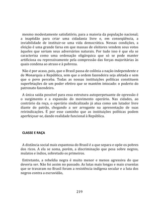    
  
  mesmo modestamente satisfatório, para a maioria da população nacional; 
a  inaptidão  para  criar  uma  cidadania  livre  e,  em  conseqüência,  a 
inviabilidade  de  instituir‐se  uma  vida  democrática.  Nessas  condições,  a 
eleição é uma grande farsa em que massas de eleitores vendem seus votos 
àqueles  que  seriam  seus  adversários  naturais.  Por  tudo  isso  é  que  ela  se 
caracteriza  como  uma  ordenação  oligárquica  que  só  se  pode  manter 
artificiosa  ou  repressivamente  pela  compressão  das  forças  majoritárias  às 
quais condena ao atraso e à pobreza.  
  Não é por acaso, pois, que o Brasil passa de colônia a nação independente e 
de Monarquia a República, sem que a ordem fazendeira seja afetada e sem 
que  o  povo  perceba.  Todas  as  nossas  instituições  políticas  constituem 
superfetações  de  um  poder  efetivo  que  se  mantém  intocado:  o  poderio  do 
patronato fazendeiro.  
  A única saída possível para essa estrutura autoperpetuante de opressão é 
o  surgimento  e  a  expansão  do  movimento  operário.  Nas  cidades,  ao 
contrário  da  roça,  o  operário  sindicalizado  já  atua  como  um  lutador  livre 
diante  do  patrão,  chegando  a  ser  arrogante  na  apresentação  de  suas 
reivindicações.  É  por  esse  caminho  que  as  instituições  políticas  podem 
aperfeiçoar‐se, dando realidade funcional à República.  
  

  CLASSE E RAÇA  
  
  A distância social mais espantosa do Brasil é a que separa e opõe os pobres 
dos  ricos.  A  ela  se  soma,  porém,  a  discriminação  que  pesa  sobre  negros, 
mulatos e índios, sobretudo os primeiros.  
  Entretanto,  a  rebeldia  negra  é  muito  menor  e  menos  agressiva  do  que 
deveria ser. Não foi assim no passado. As lutas mais longas e mais cruentas 
que se travaram no Brasil foram a resistência indígena secular e a luta dos 
negros contra a escravidão, 




                                        219 
 