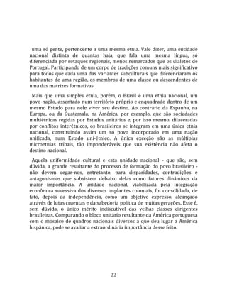   
  
  uma  só  gente,  pertencente  a  uma  mesma  etnia.  Vale  dizer,  uma  entidade 
nacional  distinta  de  quantas  haja,  que  fala  uma  mesma  língua,  só 
diferenciada por sotaques regionais, menos remarcados que os dialetos de 
Portugal. Participando de um corpo de tradições comuns mais significativo 
para  todos  que  cada  uma  das  variantes  subculturais  que  diferenciaram  os 
habitantes  de  uma  região,  os  membros  de  uma  classe  ou  descendentes  de 
uma das matrizes formativas.  
  Mais  que  uma  simples  etnia,  porém,  o  Brasil  é  uma  etnia  nacional,  um 
povo‐nação, assentado num território próprio e enquadrado dentro de um 
mesmo  Estado  para  nele  viver  seu  destino.  Ao  contrário  da  Espanha,  na 
Europa,  ou  da  Guatemala,  na  América,  por  exemplo,  que  são  sociedades 
multiétnicas  regidas  por  Estados  unitários  e,  por  isso  mesmo,  dilaceradas 
por  conflitos  interétnicos,  os  brasileiros  se  integram  em  uma  única  etnia 
nacional,  constituindo  assim  um  só  povo  incorporado  em  uma  nação 
unificada,  num  Estado  uni‐étnico.  A  única  exceção  são  as  múltiplas 
microetnias  tribais,  tão  imponderáveis  que  sua  existência  não  afeta  o 
destino nacional.  
  Aquela  uniformidade  cultural  e  esta  unidade  nacional  ‐  que  são,  sem 
dúvida,  a  grande  resultante  do  processo  de  formação  do  povo  brasileiro  ‐ 
não  devem  cegar‐nos,  entretanto,  para  disparidades,  contradições  e 
antagonismos  que  subsistem  debaixo  delas  como  fatores  dinâmicos  da 
maior  importância.  A  unidade  nacional,  viabilizada  pela  integração 
econômica  sucessiva  dos  diversos  implantes  coloniais,  foi  consolidada,  de 
fato,  depois  da  independência,  como  um  objetivo  expresso,  alcançado 
através de lutas cruentas e da sabedoria política de muitas gerações. Esse é, 
sem  dúvida,  o  único  mérito  indiscutível  das  velhas  classes  dirigentes 
brasileiras. Comparando o bloco unitário resultante da América portuguesa 
com  o  mosaico  de  quadros  nacionais  diversos  a  que  deu  lugar  a  América 
hispânica, pode se avaliar a extraordinária importância desse feito.  
  




                                        22 
 
