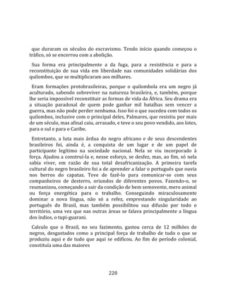    
  
  que  duraram  os  séculos  do  escravismo.  Tendo  início  quando  começou  o 
tráfico, só se encerrou com a abolição.  
  Sua  forma  era  principalmente  a  da  fuga,  para  a  resistência  e  para  a 
reconstituição  de  sua  vida  em  liberdade  nas  comunidades  solidárias  dos 
quilombos, que se multiplicaram aos milhares.  
  Eram  formações  protobrasileiras,  porque  o  quilombola  era  um  negro  já 
aculturado,  sabendo  sobreviver  na  natureza  brasileira,  e,  também,  porque 
lhe seria impossível reconstituir as formas de vida da África. Seu drama era 
a  situação  paradoxal  de  quem  pode  ganhar  mil  batalhas  sem  vencer  a 
guerra, mas não pode perder nenhuma. Isso foi o que sucedeu com todos os 
quilombos, inclusive com o principal deles, Palmares, que resistiu por mais 
de um século, mas afinal caiu, arrasado, e teve o seu povo vendido, aos lotes, 
para o sul e para o Caribe.  
  Entretanto,  a  luta  mais  árdua  do  negro  africano  e  de  seus  descendentes 
brasileiros  foi,  ainda  é,  a  conquista  de  um  lugar  e  de  um  papel  de 
participante  legítimo  na  sociedade  nacional.  Nela  se  viu  incorporado  à 
força.  Ajudou  a  construí‐la  e,  nesse  esforço,  se  desfez,  mas,  ao  fim,  só  nela 
sabia  viver,  em  razão  de  sua  total  desafricanização.  A  primeira  tarefa 
cultural do negro brasileiro foi a de aprender a falar o português que ouvia 
nos  berros  do  capataz.  Teve  de  fazê‐lo  para  comunicar‐se  com  seus 
companheiros  de  desterro,  oriundos  de  diferentes  povos.  Fazendo‐o,  se 
reumanizou, começando a sair da condição de bem semovente, mero animal 
ou  força  energética  para  o  trabalho.  Conseguindo  miraculosamente 
dominar  a  nova  língua,  não  só  a  refez,  emprestando  singularidade  ao 
português  do  Brasil,  mas  também  possibilitou  sua  difusão  por  todo  o 
território,  uma  vez  que  nas  outras  áreas  se  falava  principalmente  a  língua 
dos índios, o tupi‐guarani.  
  Calculo  que  o  Brasil,  no  seu  fazimento,  gastou  cerca  de  12  milhões  de 
negros,  desgastados  como  a  principal  força  de  trabalho  de  tudo  o  que  se 
produziu  aqui  e  de  tudo  que  aqui  se  edificou.  Ao  fim  do  período  colonial, 
constituía uma das maiores 




                                          220 
 