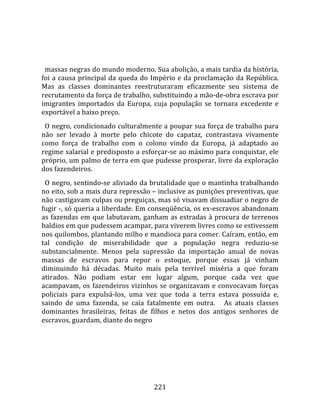    
  
  massas negras do mundo moderno. Sua abolição, a mais tardia da história, 
foi  a  causa  principal  da  queda  do  Império  e  da  proclamação  da  República. 
Mas  as  classes  dominantes  reestruturaram  eficazmente  seu  sistema  de 
recrutamento da força de trabalho, substituindo a mão‐de‐obra escrava por 
imigrantes  importados  da  Europa,  cuja  população  se  tornara  excedente  e 
exportável a baixo preço.  
  O negro, condicionado culturalmente a poupar sua força de trabalho para 
não  ser  levado  à  morte  pelo  chicote  do  capataz,  contrastava  vivamente 
como  força  de  trabalho  com  o  colono  vindo  da  Europa,  já  adaptado  ao 
regime salarial e predisposto a esforçar‐se ao máximo para conquistar, ele 
próprio, um palmo de terra em que pudesse prosperar, livre da exploração 
dos fazendeiros.  
  O negro, sentindo‐se aliviado da brutalidade que o mantinha trabalhando 
no eito, sob a mais dura repressão – inclusive as punições preventivas, que 
não castigavam culpas ou preguiças, mas só visavam dissuadiar o negro de 
fugir ‐, só queria a liberdade. Em conseqüência, os ex‐escravos abandonam 
as  fazendas  em  que  labutavam,  ganham  as  estradas  à  procura  de  terrenos 
baldios em que pudessem acampar, para viverem livres como se estivessem 
nos quilombos, plantando milho e mandioca para comer. Caíram, então, em 
tal  condição  de  miserabilidade  que  a  população  negra  reduziu‐se 
substancialmente.  Menos  pela  supressão  da  importação  anual  de  novas 
massas  de  escravos  para  repor  o  estoque,  porque  essas  já  vinham 
diminuindo  há  décadas.  Muito  mais  pela  terrível  miséria  a  que  foram 
atirados.  Não  podiam  estar  em  lugar  algum,  porque  cada  vez  que 
acampavam,  os  fazendeiros  vizinhos  se  organizavam  e  convocavam  forças 
policiais  para  expulsá‐los,  uma  vez  que  toda  a  terra  estava  possuída  e, 
saindo  de  uma  fazenda,  se  caía  fatalmente  em  outra.      As  atuais  classes 
dominantes  brasileiras,  feitas  de  filhos  e  netos  dos  antigos  senhores  de 
escravos, guardam, diante do negro 




                                        221 
 