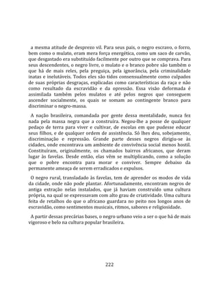    
  
  a mesma atitude de desprezo vil. Para seus pais, o negro escravo, o forro, 
bem como o mulato, eram mera força energética, como um saco de carvão, 
que desgastado era substituído facilmente por outro que se comprava. Para 
seus descendentes, o negro livre, o mulato e o branco pobre são também o 
que  há  de  mais  reles,  pela  preguiça,  pela  ignorância,  pela  criminalidade 
inatas  e  inelutáveis.  Todos  eles  são  tidos  consensualmente  como  culpados 
de  suas  próprias  desgraças,  explicadas  como  características  da  raça  e  não 
como  resultado  da  escravidão  e  da  opressão.  Essa  visão  deformada  é 
assimilada  também  pelos  mulatos  e  até  pelos  negros  que  conseguem 
ascender  socialmente,  os  quais  se  somam  ao  contingente  branco  para 
discriminar o negro‐massa.  
  A  nação  brasileira,  comandada  por  gente  dessa  mentalidade,  nunca  fez 
nada  pela  massa  negra  que  a  construíra.  Negou‐lhe  a  posse  de  qualquer 
pedaço  de  terra  para  viver  e  cultivar,  de  escolas  em  que  pudesse  educar 
seus  filhos,  e  de  qualquer  ordem  de  assistência.  Só  lhes  deu,  sobejamente, 
discriminação  e  repressão.  Grande  parte  desses  negros  dirigiu‐se  às 
cidades, onde encontrava um ambiente de convivência social menos hostil. 
Constituíram,  originalmente,  os  chamados  bairros  africanos,  que  deram 
lugar  às  favelas.  Desde  então,  elas  vêm  se  multiplicando,  como  a  solução 
que  o  pobre  encontra  para  morar  e  conviver.  Sempre  debaixo  da 
permanente ameaça de serem erradicados e expulsos.  
  O  negro  rural,  transladado  às  favelas,  tem  de  aprender  os  modos  de  vida 
da cidade, onde não pode plantar. Afortunadamente, encontram negros de 
antiga  extração  nelas  instalados,  que  já  haviam  construído  uma  cultura 
própria, na qual se expressavam com alto grau de criatividade. Uma cultura 
feita  de  retalhos  do  que  o  africano  guardara  no  peito  nos  longos  anos  de 
escravidão, como sentimentos musicais, ritmos, sabores e religiosidade.  
  A partir dessas precárias bases, o negro urbano veio a ser o que há de mais 
vigoroso e belo na cultura popular brasileira.  
  




                                        222 
 