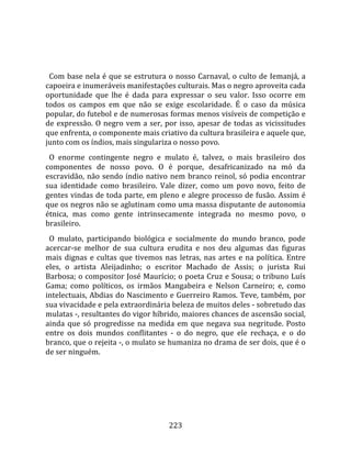    
  
  Com base nela é que se estrutura o nosso Carnaval, o culto de Iemanjá, a 
capoeira e inumeráveis manifestações culturais. Mas o negro aproveita cada 
oportunidade  que  lhe  é  dada  para  expressar  o  seu  valor.  Isso  ocorre  em 
todos  os  campos  em  que  não  se  exige  escolaridade.  É  o  caso  da  música 
popular, do futebol e de numerosas formas menos visíveis de competição e 
de  expressão.  O  negro  vem  a  ser,  por  isso,  apesar  de  todas  as  vicissitudes 
que enfrenta, o componente mais criativo da cultura brasileira e aquele que, 
junto com os índios, mais singulariza o nosso povo.  
  O  enorme  contingente  negro  e  mulato  é,  talvez,  o  mais  brasileiro  dos 
componentes  de  nosso  povo.  O  é  porque,  desafricanizado  na  mó  da 
escravidão,  não  sendo  índio  nativo  nem  branco  reinol,  só  podia  encontrar 
sua  identidade  como  brasileiro.  Vale  dizer,  como  um  povo  novo,  feito  de 
gentes vindas de toda parte, em pleno e alegre processo de fusão. Assim é 
que os negros não se aglutinam como uma massa disputante de autonomia 
étnica,  mas  como  gente  intrinsecamente  integrada  no  mesmo  povo,  o 
brasileiro.  
  O  mulato,  participando  biológica  e  socialmente  do  mundo  branco,  pode 
acercar‐se  melhor  de  sua  cultura  erudita  e  nos  deu  algumas  das  figuras 
mais  dignas  e  cultas  que  tivemos  nas  letras,  nas  artes  e  na  política.  Entre 
eles,  o  artista  Aleijadinho;  o  escritor  Machado  de  Assis;  o  jurista  Rui 
Barbosa; o compositor José Maurício; o poeta Cruz e Sousa; o tribuno Luís 
Gama;  como  políticos,  os  irmãos  Mangabeira  e  Nelson  Carneiro;  e,  como 
intelectuais, Abdias do Nascimento e Guerreiro Ramos. Teve, também, por 
sua vivacidade e pela extraordinária beleza de muitos deles ‐ sobretudo das 
mulatas ‐, resultantes do vigor híbrido, maiores chances de ascensão social, 
ainda  que  só  progredisse  na  medida  em  que  negava  sua  negritude.  Posto 
entre  os  dois  mundos  conflitantes  ‐  o  do  negro,  que  ele  rechaça,  e  o  do 
branco, que o rejeita ‐, o mulato se humaniza no drama de ser dois, que é o 
de ser ninguém.  
  




                                         223 
 