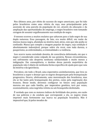    
  
  Nos  últimos  anos,  por  efeito  do  sucesso  do  negro  americano,  que  foi  tido 
pelos  brasileiros  como  uma  vitória  da  raça,  mas  principalmente  pela 
ascensão  de  uma  parcela  da  população  de  cor,  através  da  educação  e  da 
ampliação das oportunidades de emprego, o negro brasileiro vem tomando 
coragem de assumir orgulhosamente sua condição de negro.  
  O mesmo ocorreu a muitos mulatos que saltaram para o lado negro de sua 
dupla  natureza.  Essa  passagem,  de  fato,  era  muito  difícil,  em  razão  da 
imensa massa negra, afundada na miséria mais atroz, com que não podia se 
confundir. Massa que compõe a imagem popular do negro, cuja condição é 
absolutamente  indesejável,  porque  sobre  ela  recai,  com  toda  dureza,  o 
pauperismo, as enfermidades, a criminalidade e a violência.  
  Isso ocorre numa sociedade doentia, de consciência deformada, em que o 
negro  é  considerado  como  culpado  de  sua  penúria.  Nessas  circunstâncias, 
seu  sofrimento  não  desperta  nenhuma  solidariedade  e  muito  menos  a 
indignação.  Em  conseqüência,  o  destino  dessa  parcela  majoritária  da 
população não é objeto de nenhuma forma específica de ajuda para que saia 
da miséria e da ignorância.  
  Prevalece, em todo o Brasil, uma expectativa assimilacionista, que leva os 
brasileiros a supor e desejar que os negros desapareçam pela branquização 
progressiva.  Ocorre,  efetivamente,  uma  morenização  dos  brasileiros,  mas 
ela  se  faz  tanto  pela  branquização  dos  pretos,  como  pela  negrização  dos 
brancos.  Desse  modo,  devemos  configurar  no  futuro  uma  população 
morena  em  que  cada  família,  por  imperativo  genético,  terá  por  vezes, 
ocasionalmente, uma negrinha retinta ou um branquinho desbotado.  
  É verdade que com os maiores índices de fertilidade dos pretos, em razão 
de  sua  pobreza  e  da  conduta  que  corresponde  a  ela,  os  negros  iriam 
imprimir  mais  fortemente  sua  marca  na  população  brasileira.  Não  é 
impossível que, lá pelos meados do 




                                        224 
 