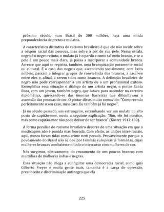    
  
  próximo  século,  num  Brasil  de  300  milhões,  haja  uma  nítida 
preponderância de pretos e mulatos.  
  A característica distintiva do racismo brasileiro é que ele não incide sobre 
a  origem  racial  das  pessoas,  mas  sobre  a  cor  de  sua  pele.  Nessa  escala, 
negro é o negro retinto, o mulato já é o pardo e como tal meio branco, e se a 
pele  é  um  pouco  mais  clara,  já  passa  a  incorporar  a  comunidade  branca. 
Acresce que aqui se registra, também, uma branquização puramente social 
ou  cultural.  É  o  caso  dos  negros  que,  ascendendo  socialmente,  com  êxito 
notório,  passam  a  integrar  grupos  de  convivência  dos  brancos,  a  casar‐se 
entre  eles  e,  afinal,  a  serem  tidos  como  brancos.  A  definição  brasileira  de 
negro  não  pode  corresponder  a  um  artista  ou  a  um  profissional  exitoso. 
Exemplifica  essa  situação  o  diálogo  de  um  artista  negro,  o  pintor  Santa 
Rosa, com um jovem, também negro, que lutava para ascender na carreira 
diplomática,  queixando‐se  das  imensas  barreiras  que  dificultavam  a 
ascensão das pessoas de cor. O pintor disse, muito comovido: "Compreendo 
perfeitamente o seu caso, meu caro. Eu também já fui negro".  
  Já no século passado, um estrangeiro, estranhando ver um mulato no alto 
posto  de  capitão‐mor,  ouviu  a  seguinte  explicação:  "Sim,  ele  foi  mestiço, 
mas como capitão‐mor não pode deixar de ser branco" (Koster 1942:480).  
  A forma peculiar do racismo brasileiro decorre de uma situação em que a 
mestiçagem não é punida mas louvada. Com efeito, as uniões inter‐raciais, 
aqui, nunca foram tidas como crime nem pecado. Provavelmente porque o 
povoamento do Brasil não se deu por famílias européias já formadas, cujas 
mulheres brancas combatessem todo o intercurso com mulheres de cor.  
  Nós  surgimos,  efetivamente,  do  cruzamento  de  uns  poucos  brancos  com 
multidões de mulheres índias e negras.  
  Essa  situação  não  chega  a  configurar  uma  democracia  racial,  como  quis 
Gilberto  Freyre  e  muita  gente  mais,  tamanha  é  a  carga  de  opressão, 
preconceito e discriminação antinegro que ela 




                                         225 
 