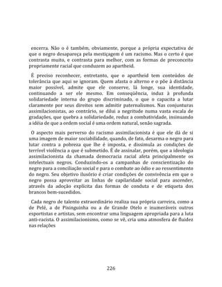    
  
  encerra.  Não  o  é  também,  obviamente,  porque  a  própria  expectativa  de 
que o negro desapareça pela mestiçagem é um racismo. Mas o certo é que 
contrasta  muito,  e  contrasta  para  melhor,  com  as  formas  de  preconceito 
propriamente racial que conduzem ao apartheid.  
  É  preciso  reconhecer,  entretanto,  que  o  apartheid  tem  conteúdos  de 
tolerância  que  aqui  se  ignoram.  Quem  afasta  o  alterno  e  o  põe  à  distância 
maior  possível,  admite  que  ele  conserve,  lá  longe,  sua  identidade, 
continuando  a  ser  ele  mesmo.  Em  conseqüência,  induz  à  profunda 
solidariedade  interna  do  grupo  discriminado,  o  que  o  capacita  a  lutar 
claramente  por  seus  direitos  sem  admitir  paternalismos.  Nas  conjunturas 
assimilacionistas,  ao  contrário,  se  dilui  a  negritude  numa  vasta  escala  de 
gradações, que quebra a solidariedade, reduz a combatividade, insinuando 
a idéia de que a ordem social é uma ordem natural, senão sagrada.  
  O  aspecto  mais  perverso  do  racismo  assimilacionista  é  que  ele  dá  de  si 
uma imagem de maior sociabilidade, quando, de fato, desarma o negro para 
lutar  contra  a  pobreza  que  lhe  é  imposta,  e  dissimula  as  condições  de 
terrível violência a que é submetido. É de assinalar, porém, que a ideologia 
assimilacionista  da  chamada  democracia  racial  afeta  principalmente  os 
intelectuais  negros.  Conduzindo‐os  a  campanhas  de  conscientização  do 
negro para a conciliação social e para o combate ao ódio e ao ressentimento 
do  negro.  Seu  objetivo  ilusório  é  criar  condições  de  convivência  em  que  o 
negro  possa  aproveitar  as  linhas  de  capilaridade  social  para  ascender, 
através  da  adoção  explícita  das  formas  de  conduta  e  de  etiqueta  dos 
brancos bem‐sucedidos.  
  Cada negro de talento extraordinário realiza sua própria carreira, como a 
de  Pelé,  a  de  Pixinguinha  ou  a  de  Grande  Otelo  e  inumeráveis  outros 
esportistas e artistas, sem encontrar uma linguagem apropriada para a luta 
anti‐racista. O assimilacionismo, como se vê, cria uma atmosfera de fluidez 
nas relações 




                                        226 
 