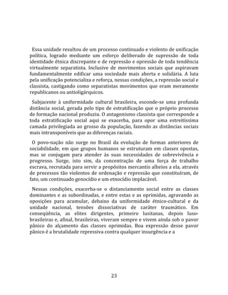   
  
  Essa unidade resultou de um processo continuado e violento de unificação 
política,  logrado  mediante  um  esforço  deliberado  de  supressão  de  toda 
identidade étnica discrepante e de repressão e opressão de toda tendência 
virtualmente  separatista.  Inclusive  de  movimentos  sociais  que  aspiravam 
fundamentalmente  edificar  uma  sociedade  mais  aberta  e  solidária.  A  luta 
pela unificação potencializa e reforça, nessas condições, a repressão social e 
classista,  castigando  como  separatistas  movimentos  que  eram  meramente 
republicanos ou antioligárquicos.  
  Subjacente  à  uniformidade  cultural  brasileira,  esconde‐se  uma  profunda 
distância  social,  gerada  pelo  tipo  de  estratificação  que  o  próprio  processo 
de formação nacional produziu. O antagonismo classista que corresponde a 
toda  estratificação  social  aqui  se  exacerba,  para  opor  uma  estreitíssima 
camada  privilegiada  ao  grosso  da  população,  fazendo  as  distâncias  sociais 
mais intransponíveis que as diferenças raciais.  
  O  povo‐nação  não  surge  no  Brasil  da  evolução  de  formas  anteriores  de 
sociabilidade,  em  que  grupos  humanos  se  estruturam  em  classes  opostas, 
mas  se  conjugam  para  atender  às  suas  necessidades  de  sobrevivência  e 
progresso.  Surge,  isto  sim,  da  concentração  de  uma  força  de  trabalho 
escrava, recrutada para servir a propósitos mercantis alheios a ela, através 
de  processos  tão  violentos  de  ordenação  e  repressão  que  constituíram,  de 
fato, um continuado genocídio e um etnocídio implacável.  
  Nessas  condições,  exacerba‐se  o  distanciamento  social  entre  as  classes 
dominantes  e  as  subordinadas,  e  entre  estas  e  as  oprimidas,  agravando  as 
oposições  para  acumular,  debaixo  da  uniformidade  étnico‐cultural  e  da 
unidade  nacional,  tensões  dissociativas  de  caráter  traumático.  Em 
conseqüência,  as  elites  dirigentes,  primeiro  lusitanas,  depois  luso‐
brasileiras e, afinal, brasileiras, viveram sempre e vivem ainda sob o pavor 
pânico  do  alçamento  das  classes  oprimidas.  Boa  expressão  desse  pavor 
pânico é a brutalidade repressiva contra qualquer insurgência e a   




                                         23 
 