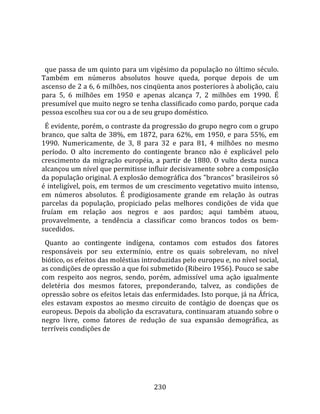   
  
  que passa de um quinto para um vigésimo da população no último século. 
Também  em  números  absolutos  houve  queda,  porque  depois  de  um 
ascenso de 2 a 6, 6 milhões, nos cinqüenta anos posteriores à abolição, caiu 
para  5,  6  milhões  em  1950  e  apenas  alcança  7,  2  milhões  em  1990.  É 
presumível que muito negro se tenha classificado como pardo, porque cada 
pessoa escolheu sua cor ou a de seu grupo doméstico.  
  É evidente, porém, o contraste da progressão do grupo negro com o grupo 
branco,  que  salta  de  38%,  em  1872,  para  62%,  em  1950,  e  para  55%,  em 
1990.  Numericamente,  de  3,  8  para  32  e  para  81,  4  milhões  no  mesmo 
período.  O  alto  incremento  do  contingente  branco  não  é  explicável  pelo 
crescimento  da  migração  européia,  a  partir  de  1880.  O  vulto  desta  nunca 
alcançou um nível que permitisse influir decisivamente sobre a composição 
da população original. A explosão demográfica dos "brancos" brasileiros só 
é inteligível, pois, em termos de um crescimento vegetativo muito intenso, 
em  números  absolutos.  É  prodigiosamente  grande  em  relação  às  outras 
parcelas  da  população,  propiciado  pelas  melhores  condições  de  vida  que 
fruíam  em  relação  aos  negros  e  aos  pardos;  aqui  também  atuou, 
provavelmente,  a  tendência  a  classificar  como  brancos  todos  os  bem‐
sucedidos.  
  Quanto  ao  contingente  indígena,  contamos  com  estudos  dos  fatores 
responsáveis  por  seu  extermínio,  entre  os  quais  sobrelevam,  no  nível 
biótico, os efeitos das moléstias introduzidas pelo europeu e, no nível social, 
as condições de opressão a que foi submetido (Ribeiro 1956). Pouco se sabe 
com  respeito  aos  negros,  sendo,  porém,  admissível  uma  ação  igualmente 
deletéria  dos  mesmos  fatores,  preponderando,  talvez,  as  condições  de 
opressão sobre os efeitos letais das enfermidades. Isto porque, já na África, 
eles  estavam  expostos  ao  mesmo  circuito  de  contágio  de  doenças  que  os 
europeus. Depois da abolição da escravatura, continuaram atuando sobre o 
negro  livre,  como  fatores  de  redução  de  sua  expansão  demográfica,  as 
terríveis condições de 




                                       230 
 