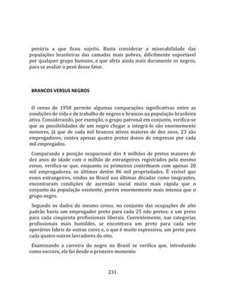    
  
  penúria  a  que  ficou  sujeito.  Basta  considerar  a  miserabilidade  das 
populações  brasileiras  das  camadas  mais  pobres,  dificilmente  suportável 
por qualquer grupo humano, e que afeta ainda mais duramente os negros, 
para se avaliar o pesó desse fator.  
  

  BRANCOS VERSUS NEGROS  
  
  O  censo  de  1950  permite  algumas  comparações  significativas  entre  as 
condições de vida e de trabalho de negros e brancos na população brasileira 
ativa. Considerando, por exemplo, o grupo patronal em conjunto, verifica‐se 
que  as  possibilidades  de  um  negro  chegar  a  integrá‐lo  são  enormemente 
menores,  já  que  de  cada  mil  brancos  ativos  maiores  de  dez  anos,  23  são 
empregadores,  contra  apenas  quatro  pretos  donos  de  empresas  por  cada 
mil empregados.  
  Comparando  a  posição  ocupacional  dos  4  milhões  de  pretos  maiores  de 
dez  anos  de  idade  com  o  milhão  de  estrangeiros  registrados  pelo  mesmo 
censo,  verifica‐se  que,  enquanto  os  primeiros  contribuem  com  apenas  20 
mil  empregadores,  os  últimos  detém  86  mil  propriedades.  É  visível  que 
esses  estrangeiros,  vindos  ao  Brasil  nas  últimas  décadas  como  imigrantes, 
encontraram  condições  de  ascensão  social  muito  mais  rápida  que  o 
conjunto  da  população  existente,  porém  enormemente  mais  intensa  que  o 
grupo negro.  
  Segundo  os  dados  do  mesmo  censo,  no  conjunto  das  ocupações  de  alto 
padrão  havia  um  empregador  preto  para  cada  25  não  pretos;  e  um  preto 
para  cada  cinqüenta  profissionais  liberais.  Coerentemente,  nas  categorias 
profissionais  mais  humildes,  se  encontrava  um  preto  para  cada  sete 
operários fabris de outras cores e, o que é muito expressivo, um preto para 
cada quatro outros lavradores do eito.  
  Examinando  a  carreira  do  negro  no  Brasil  se  verifica  que,  introduzido 
como escravo, ele foi desde o primeiro momento 



                                       231 
 