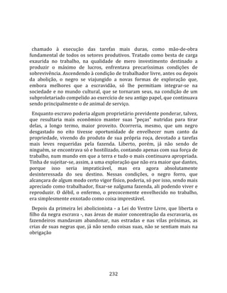    
  
  chamado  à  execução  das  tarefas  mais  duras,  como  mão‐de‐obra 
fundamental de todos os setores produtivos. Tratado como besta de carga 
exaurida  no  trabalho,  na  qualidade  de  mero  investimento  destinado  a 
produzir  o  máximo  de  lucros,  enfrentava  precaríssimas  condições  de 
sobrevivência. Ascendendo à condição de trabalhador livre, antes ou depois 
da  abolição,  o  negro  se  viajungido  a  novas  formas  de  exploração  que, 
embora  melhores  que  a  escravidão,  só  lhe  permitiam  integrar‐se  na 
sociedade  e  no  mundo  cultural,  que  se  tornaram  seus,  na  condição  de  um 
subproletariado compelido ao exercício de seu antigo papel, que continuava 
sendo principalmente o de animal de serviço.  
  Enquanto escravo poderia algum proprietário previdente ponderar, talvez, 
que  resultaria  mais  econômico  manter  suas  "peças"  nutridas  para  tirar 
delas,  a  longo  termo,  maior  proveito.  Ocorreria,  mesmo,  que  um  negro 
desgastado  no  eito  tivesse  oportunidade  de  envelhecer  num  canto  da 
propriedade,  vivendo  do  produto  de  sua  própria  roça,  devotado  a  tarefas 
mais  leves  requeridas  pela  fazenda.  Liberto,  porém,  já  não  sendo  de 
ninguém, se encontrava só e hostilizado, contando apenas com sua força de 
trabalho, num mundo em que a terra e tudo o mais continuava apropriada. 
Tinha de sujeitar‐se, assim, a uma exploração que não era maior que dantes, 
porque  isso  seria  impraticável,  mas  era  agora  absolutamente 
desinteressada  do  seu  destino.  Nessas  condições,  o  negro  forro,  que 
alcançara de algum modo certo vigor físico, poderia, só por isso, sendo mais 
apreciado como trabalhador, fixar‐se nalguma fazenda, ali podendo viver e 
reproduzir.  O  débil,  o  enfermo,  o  precocemente  envelhecido  no  trabalho, 
era simplesmente enxotado como coisa imprestável.  
  Depois  da  primeira  lei  abolicionista  ‐  a  Lei  do  Ventre  Livre,  que  liberta  o 
filho da negra escrava ‐, nas áreas de maior concentração da escravaria, os 
fazendeiros  mandavam  abandonar,  nas  estradas  e  nas  vilas  próximas,  as 
crias de suas negras que, já não sendo coisas suas, não se sentiam mais na 
obrigação 




                                          232 
 