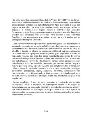    
  
  de alimentar. Nos anos seguintes à Lei do Ventre Livre (1871), fundaram‐
se nas vilas e cidades do estado de São Paulo dezenas de asilos para acolher 
essas crianças, atiradas fora pelos fazendeiros. Após a abolição, à saída dos 
negros  de  trabalho  que  não  mais  queriam  servir  aos  antigos  senhores, 
seguiu‐se  a  expulsão  dos  negros  velhos  e  enfermos  das  fazendas. 
Numerosos grupos de negros concentraram‐se, então, à entrada das vilas e 
cidades,  nas  condições  mais  precárias.  Para  escapar  a  essa  liberdade 
famélica  é  que  começaram  a  se  deixar  aliciar  para  o  trabalho  sob  as 
condições ditadas pelo latifúndio.  
  Com o desenvolvimento posterior da economia agrícola de exportação e a 
superação  conseqüente  da  auto‐suficiência  das  fazendas,  que  passaram  a 
concentrar‐se  nas  lavouras  comerciais  (sobretudo  no  cultivo  do  café,  do 
algodão  e,  depois,  no  plantio  de  pastagens  artificiais),  outros  contingentes 
de  trabalhadores  e  agregados  foram  expulsos  para  engrossar  a  massa  da 
população  residual  das  vilas.  Era  agora  constituída  não  apenas  de  negros, 
mas  também  de  pardos  e  brancos  pobres,  confundidos  todos  como  massa 
dos trabalhadores "livres" do eito, aliciáveis para as fainas que requeressem 
mão‐de‐obra.  Essa  humanidade  detritária  predominantemente  negra  e 
mulata  pode  ser  vista,  ainda  hoje,  junto  aos  conglomerados  urbanos,  em 
todas  as  áreas  do  latifúndio,  formada  por  braceiros  estacionais,  mendigos, 
biscateiros,  domésticas,  cegos,  aleijados,  enfermos,  amontoados  em 
casebres miseráveis. Os mais velhos, já desgastados no trabalho agrícola e 
na  vida  azarosa,  cuidam  das  crianças,  ainda  não  amadurecidas  para  nele 
engajar‐se.  
  Nessas  condições  é  que  se  deve  procurar  a  explicação  da  gritante 
discrepância  entre  a  expansão  do  contingente  branco  e  do  negro  no 
desenvolvimento  da  população  brasileira,  permitindo  ao  primeiro  crescer, 
nos últimos séculos, na proporção de um para nove e, ao outro, apenas de 
um para dois e meio, reduzindo seu montante tanto percentualmente como 
em números absolutos, 




                                        233 
 
