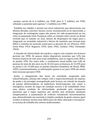    
  
  porque  caíram  de  6,  6  milhões,  em  1940,  para  5,  7  milhões,  em  1950, 
voltando a aumentar para apenas 7, 2 milhões, em 1990.  
  Também nas cidades e mesmo nas áreas industriais que absorveram, nas 
últimas décadas, enormes massas rurais, incorporando‐as ao operariado, a 
integração  do  contingente  negro  não  parece  ter  sido  proporcional  ao  seu 
vulto na população total. Pesquisas sobre as relações inter‐raciais no Brasil 
revelam  que  se  somam,  no  caso,  fatores  de  despreparo  do  negro  para  a 
integração na sociedade industrial e fatores de repulsão, que tornam mais 
difícil o caminho da ascensão social para as pessoas de cor (Pierson 1945; 
Costa  Pinto  1953;  Nogueira  1955;  Ianni  1962;  Cardoso  1962;  Fernandes 
1964).  
  A situação de inferioridade dos pardos e negros com respeito aos brancos 
persiste  em  1990.  Os  poucos  dados  disponíveis  mostram  que  12%  dos 
brancos maiores de sete anos eram analfabetos, mas os negros eram 30% e 
os  pardos  29%.  Por  outro  lado,  o  rendimento  anual  médio  (em  Cr$)  de 
pessoas de mais de dez anos era de 32.212 para os brancos, de 13.295 para 
os  pretos  e  de  15.308  para  os  pardos  (Anuário  Estatístico  do  Brasil,  IBGE, 
1993). Lamentavelmente, as informações quanto à cor para 1990 são muito 
mais escassas que para 1950.  
  Assim,  o  alargamento  das  bases  da  sociedade,  auspiciado  pela 
industrialização, ameaça não romper com a superconcentração da riqueza, 
do poder e do prestígio monopolizado pelo branco, em virtude da atuação 
de  pautas  diferenciadoras  só  explicáveis  historicamente,  tais  como:  a 
emergência  recente  do  negro  da  condição  escrava  à  de  trabalhador  livre; 
uma  efetiva  condição  de  inferioridade,  produzida  pelo  tratamento 
opressivo  que  o  negro  suportou  por  séculos  sem  nenhuma  satisfação 
compensatória;  a  manutenção  de  critérios  racialmente  discriminatórios 
que, obstaculizando sua ascensão à simples condição de gente comum, igual 
a todos os demais, tornou mais difícil para ele obter educação e incorporar‐
se na força de trabalho dos setores modernizados.  
  




                                        234 
 