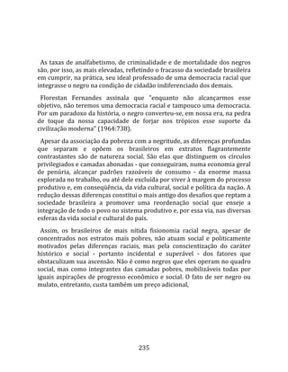    
  
  As  taxas  de  analfabetismo,  de  criminalidade  e  de  mortalidade  dos  negros 
são, por isso, as mais elevadas, refletindo o fracasso da sociedade brasileira 
em cumprir, na prática, seu ideal professado de uma democracia racial que 
integrasse o negro na condição de cidadão indiferenciado dos demais.  
  Florestan  Fernandes  assinala  que  "enquanto  não  alcançarmos  esse 
objetivo, não teremos uma democracia racial e tampouco uma democracia. 
Por um paradoxo da história, o negro converteu‐se, em nossa era, na pedra 
de  toque  da  nossa  capacidade  de  forjar  nos  trópicos  esse  suporte  da 
civilização moderna" (1964:738).  
  Apesar da associação da pobreza com a negritude, as diferenças profundas 
que  separam  e  opõem  os  brasileiros  em  extratos  flagrantemente 
contrastantes  são  de  natureza  social.  São  elas  que  distinguem  os  círculos 
privilegiados e camadas abonadas ‐ que conseguiram, numa economia geral 
de  penúria,  alcançar  padrões  razoáveis  de  consumo  ‐  da  enorme  massa 
explorada no trabalho, ou até dele excluída por viver à margem do processo 
produtivo e, em conseqüência, da vida cultural, social e política da nação. A 
redução dessas diferenças constitui o mais antigo dos desafios que reptam a 
sociedade  brasileira  a  promover  uma  reordenação  social  que  enseje  a 
integração de todo o povo no sistema produtivo e, por essa via, nas diversas 
esferas da vida social e cultural do país.  
  Assim,  os  brasileiros  de  mais  nítida  fisionomia  racial  negra,  apesar  de 
concentrados  nos  estratos  mais  pobres,  não  atuam  social  e  politicamente 
motivados  pelas  diferenças  raciais,  mas  pela  conscientização  do  caráter 
histórico  e  social  ‐  portanto  incidental  e  superável  ‐  dos  fatores  que 
obstaculizam sua ascensão. Não é como negros que eles operam no quadro 
social,  mas  como  integrantes  das  camadas  pobres,  mobilizáveis  todas  por 
iguais  aspirações  de  progresso  econômico  e  social.  O  fato  de  ser  negro  ou 
mulato, entretanto, custa também um preço adicional, 




                                        235 
 