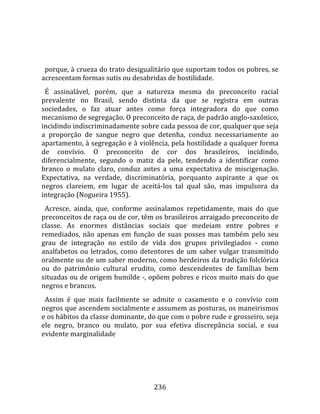    
  
  porque, à crueza do trato desigualitário que suportam todos os pobres, se 
acrescentam formas sutis ou desabridas de hostilidade.  
  É  assinalável,  porém,  que  a  natureza  mesma  do  preconceito  racial 
prevalente  no  Brasil,  sendo  distinta  da  que  se  registra  em  outras 
sociedades,  o  faz  atuar  antes  como  força  integradora  do  que  como 
mecanismo de segregação. O preconceito de raça, de padrão anglo‐saxônico, 
incidindo indiscriminadamente sobre cada pessoa de cor, qualquer que seja 
a  proporção  de  sangue  negro  que  detenha,  conduz  necessariamente  ao 
apartamento, à segregação e à violência, pela hostilidade a qualquer forma 
de  convívio.  O  preconceito  de  cor  dos  brasileiros,  incidindo, 
diferencialmente,  segundo  o  matiz  da  pele,  tendendo  a  identificar  como 
branco  o  mulato  claro,  conduz  antes  a  uma  expectativa  de  miscigenação. 
Expectativa,  na  verdade,  discriminatória,  porquanto  aspirante  a  que  os 
negros  clareiem,  em  lugar  de  aceitá‐los  tal  qual  são,  mas  impulsora  da 
integração (Nogueira 1955).  
  Acresce,  ainda,  que,  conforme  assinalamos  repetidamente,  mais  do  que 
preconceitos de raça ou de cor, têm os brasileiros arraigado preconceito de 
classe.  As  enormes  distâncias  sociais  que  medeiam  entre  pobres  e 
remediados,  não  apenas  em  função  de  suas  posses  mas  também  pelo  seu 
grau  de  integração  no  estilo  de  vida  dos  grupos  privilegiados  ‐  como 
analfabetos  ou  letrados,  como  detentores  de  um  saber  vulgar  transmitido 
oralmente ou de um saber moderno, como herdeiros da tradição folclórica 
ou  do  patrimônio  cultural  erudito,  como  descendentes  de  famílias  bem 
situadas ou de origem humilde ‐, opõem pobres e ricos muito mais do que 
negros e brancos.  
  Assim  é  que  mais  facilmente  se  admite  o  casamento  e  o  convívio  com 
negros que ascendem socialmente e assumem as posturas, os maneirismos 
e os hábitos da classe dominante, do que com o pobre rude e grosseiro, seja 
ele  negro,  branco  ou  mulato,  por  sua  efetiva  discrepância  social,  e  sua 
evidente marginalidade 




                                       236 
 