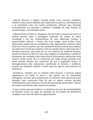    
  
  cultural.  Brancos  e  negros,  vivendo  juntos  essas  mesmas  condições, 
tendem a lutar, juntos também, pela supressão da pobreza, entrelaçando‐se 
e  se  mesclando  como  um  caudal  socialmente  uniforme  que,  forçando 
conjuntamente  sua  ascensão  a  melhores  condições  de  vida,  forçam,  ao 
mesmo tempo, a reordenação social.  
  Gilberto Freyre (1954) se enlanguece, descrevendo a atração que exercia a 
mulher  morena  sobre  o  português,  inspirado  nas  lendas  da  moira 
encantada  e  até  nas  reminiscências  de  uma  admiração  lusitana  à 
superioridade  cultural  e  técnica  dos  seus  antigos  amos  árabes.  Essas 
observações podem até ser verdadeiras e são, seguramente, atrativas como 
bizarrices. Ocorre, porém, que são totalmente desnecessárias para explicar 
um intercurso sexual que sempre se deu no mundo inteiro, onde quer que o 
europeu  deparasse  com  gente  de  cor  em  ausência  de  mulheres  brancas. 
Assim foi mesmo na África do Sul, entre ingleses ou holandeses e mulheres 
hotentotes, por exemplo, cujos traços físicos discrepantes explicariam certa 
reserva.  Ainda  assim,  eles  se  mesclaram  por  longo  tempo,  gerando  uma 
vasta  camada  mestiça  que  continuou  até  que  a  população  branca  se 
homogeneizasse  pela  composição  equilibrada  de  homens  e  mulheres, 
criando  um  ambiente  cultural  e  moral  capaz  de  operar  como  barreira  ao 
intercurso.  
  Assinale‐se,  também,  que  as  relações  entre  brancos  e  escravas  negras 
registram‐se  em  todas  as  áreas  e  não  apenas  nas  de  colonização 
portuguesa. Aí estão, para comprová‐lo, os mestiços norte‐americanos, por 
exemplo,  mais  numerosos  hoje  do  que  os  negros  mesmo,  gerados, 
evidentemente, pelo intercurso sexual do puritanismo protestante e apesar 
da ausência das lendas sobre moiras encantadas.  
  O que os fatos parecem indicar é a existência de graus de permeabilidade 
da  barreira  racial,  em  lugar  da  oposição  de  um  padrão  de  abstinência 
completa e um outro de intercurso generalizado 




                                      237 
 
