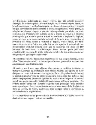   
  
  predisposição  autoritária  do  poder  central,  que  não  admite  qualquer 
alteração da ordem vigente. A estratificação social separa e opõe, assim, os 
brasileiros ricos e remediados dos pobres, e todos eles dos miseráveis, mais 
do  que  corresponde  habitualmente  a  esses  antagonismos.  Nesse  plano,  as 
relações  de  classes  chegam  a  ser  tão  infranqueáveis  que  obliteram  toda 
comunicação  propriamente  humana  entre  a  massa  do  povo  e  a  minoria 
privilegiada, que a vê e a ignora, a trata e a maltrata, a explora e a deplora, 
como  se  esta  fosse  uma  conduta  natural.  A  façanha  que  representou  o 
processo  de  fusão  racial  e  cultural  é  negada,  desse  modo,  no  nível 
aparentemente  mais  fluido  das  relações  sociais,  opondo  à  unidade  de  um 
denominador  cultural  comum,  com  que  se  identifica  um  povo  de  160 
milhões  de  habitantes,  a  dilaceração  desse  mesmo  povo  por  uma 
estratificação  classista  de  nítido  colorido  racial  e  do  tipo  mais  cruamente 
desigualitário que se possa conceber.  
  O espantoso é que os brasileiros, orgulhosos de sua tão proclamada, como 
falsa,  "democracia  racial",  raramente  percebem  os  profundos  abismos  que 
aqui separam os estratos sociais.  
  O  mais  grave  é  que  esse  abismo  não  conduz  a  conflitos  tendentes  a 
transpô‐lo,  porque  se  cristalizam  num  modus  vivendi  que  aparta  os  ricos 
dos pobres, como se fossem castas e guetos. Os privilegiados simplesmente 
se  isolam  numa  barreira  de  indiferença  para  com  a  sina  dos  pobres,  cuja 
miséria  repugnante  procuram  ignorar  ou  ocultar  numa  espécie  de  miopia 
social,  que  perpetua  a  alternidade.  O  povo‐massa,  sofrido  e  perplexo,  vê  a 
ordem  social  como  um  sistema  sagrado  que  privilegia  uma  minoria 
contemplada  por  Deus,  à  qual  tudo  é  consentido  e  concedido.  Inclusive  o 
dom  de  serem,  às  vezes,  dadivosos,  mas  sempre  frios  e  perversos  e, 
invariavelmente, imprevisíveis.  
  Essa  alternidade  só  se  potencializou  dinamicamente  nas  lutas  seculares 
dos índios e dos negros contra a escravidão.   




                                         24 
 
