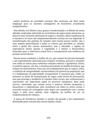    
  
  matriz  moderna  da  sociedade  nacional.  Mas  conforma  um  ideal  ainda 
longínquo  para  os  enormes  contingentes  de  brasileiros  socialmente 
marginalizados.  
  Sem dúvida, nos últimos anos, graças à modernização e à difusão de novas 
atitudes, inspiradas sobretudo no revivalismo do negro norte‐americano, se 
observa uma veemente afirmação de negros e mulatos, afinal orgulhosos de 
si mesmos e às vezes até compensatoriamente racistas em sua negritude. A 
transformação  dos  padrões  de  relações  inter‐raciais  parece  tender,  não  a 
uma  simples  generalização  a  todos  os  valores  que  presidem  as  relações 
entre  a  gente  das  classes  dominantes,  mas  a  abrandar  a  rigidez  de 
expectativas  destas  quanto  à  virgindade  e  a  limitar  a  desenvoltura 
masculina  para  o  intercurso  sexual  livre  e  irresponsável  com  mulheres  de 
posição social inferior.  
  Nessas novas condições, a mulher de cor, que sempre foi parceira desejada 
e até especialmente apreciada para relações eventuais, passará a competir 
com todas as outras para conformar relações estáveis e igualitárias. Assim, 
se poderá superar, um dia, a estrntura prevalente da família brasileira, que 
sempre foi matricêntrica. Para isso será indispensável que se supere, antes, 
a condição de marginalidade socioeconômica da maioria da população, que 
é  o  fundamento  da  paternidade  irresponsável.  É  provável  que,  então,  se 
atenuem  os  ideais  de  branquização  do  negro  como  forma  de  preconceito, 
mas que prossiga a tendência às relações inter‐raciais, que continuariam a 
representar  um  importante  papel  no  processo  integrativo.  Bem  pode 
ocorrer,  entretanto,  que  surjam  novas  e  maiores  tensões  propensas  a 
desacelerar  o  caldeamento,  pela  resistência  em  todos  os  níveis  sociais  à 
ascensão  maciça  do  contingente  mais  negro,  em  competição  com  o  menos 
negro,  e  pela  nova  atitude,  mais  exigente,  da  mulher  de  cor  no 
estabelecimento de relações.  
  A  massa  de  brasileiros  mulatos  é,  porém,  tão  grande  e  tão  amplamente 
distribuída pelos estratos das classes média e baixa, 




                                       240 
 