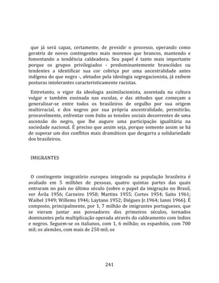    
  
  que  já  será  capaz,  certamente,  de  presidir  o  processo,  operando  como 
geratriz  de  novos  contingentes  mais  morenos  que  brancos,  mantendo  e 
fomentando  a  tendência  caldeadora.  Seu  papel  é  tanto  mais  importante 
porque  os  grupos  privilegiados  ‐  predominantemente  brancóides  ou 
tendentes  a  identificar  sua  cor  cobriça  por  uma  ancestralidade  antes 
indígena do que negra ‐, afetados pela ideologia segregacionista, já exibem 
posturas intolerantes caracteristicamente racistas.  
  Entretanto,  o  vigor  da  ideologia  assimilacionista,  assentada  na  cultura 
vulgar  e  também  ensinada  nas  escolas,  e  das  atitudes  que  começam  a 
generalizar‐se  entre  todos  os  brasileiros  de  orgulho  por  sua  origem 
multirracial,  e  dos  negros  por  sua  própria  ancestralidade,  permitirão, 
provavelmente, enfrentar com êxito as tensões sociais decorrentes de uma 
ascensão  do  negro,  que  lhe  augure  uma  participação  igualitária  na 
sociedade nacional. É preciso que assim seja, porque somente assim se  há 
de superar um dos conflitos mais dramáticos que desgarra a solidariedade 
dos brasileiros.  
  
  IMIGRANTES  
  
  O  contingente  imigratório  europeu  integrado  na  população  brasileira  é 
avaliado  em  5  milhões  de  pessoas,  quatro  quintas  partes  das  quais 
entraram  no  país  no  último  século  (sobre  o  papel  da  imigração  no  Brasil, 
ver  Ávila  1956;  Carneiro  1950;  Martins  1955;  Cortes  1954;  Saito  1961; 
Waibel 1949; Willems 1946; Laytano 1952; Diégues Jr.1964; Ianni 1966). É 
composto, principalmente, por 1, 7 milhão de imigrantes portugueses, que 
se  vieram  juntar  aos  povoadores  dos  primeiros  séculos,  tornados 
dominantes pela multiplicação operada através do caldeamento com índios 
e  negros.  Seguem‐se  os  italianos,  com  1,  6  milhão;  os  espanhóis,  com  700 
mil; os alemães, com mais de 250 mil; os 




                                        241 
 