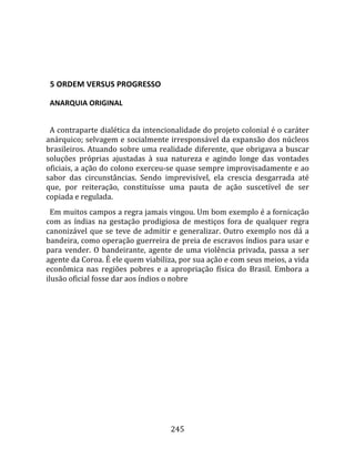    
  

  5 ORDEM VERSUS PROGRESSO  

  ANARQUIA ORIGINAL  
  
  A contraparte dialética da intencionalidade do projeto colonial é o caráter 
anárquico; selvagem e socialmente irresponsável da expansão dos núcleos 
brasileiros. Atuando sobre uma realidade diferente, que obrigava a buscar 
soluções  próprias  ajustadas  à  sua  natureza  e  agindo  longe  das  vontades 
oficiais, a ação do colono exerceu‐se quase sempre improvisadamente e ao 
sabor  das  circunstâncias.  Sendo  imprevisível,  ela  crescia  desgarrada  até 
que,  por  reiteração,  constituísse  uma  pauta  de  ação  suscetível  de  ser 
copiada e regulada.  
  Em muitos campos a regra jamais vingou. Um bom exemplo é a fornicação 
com  as  índias  na  gestação  prodigiosa  de  mestiços  fora  de  qualquer  regra 
canonizável  que  se  teve  de  admitir  e  generalizar.  Outro  exemplo  nos  dá  a 
bandeira, como operação guerreira de preia de escravos índios para usar e 
para  vender.  O  bandeirante,  agente  de  uma  violência  privada,  passa  a  ser 
agente da Coroa. É ele quem viabiliza, por sua ação e com seus meios, a vida 
econômica  nas  regiões  pobres  e  a  apropriação  física  do  Brasil.  Embora  a 
ilusão oficial fosse dar aos índios o nobre 




                                        245 
 