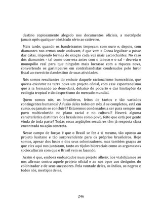    
  
  destino  copiosamente  alegado  nos  documentos  oficiais,  a  metrópole 
jamais opôs qualquer obstáculo sério ao cativeiro.  
  Mais  tarde,  quando  os  bandeirantes  tropeçam  com  ouro  e,  depois,  com 
diamantes  nos  ermos  onde  andavam,  é  que  vem  a  Coroa  legalizar  a  posse 
das catas, impondo formas de exação cada vez mais escorchantes. No caso 
dos  diamantes  ‐  tal  como  ocorrera  antes  com  o  tabaco  e  o  sal  ‐  decreta  o 
monopólio  real  para  que  ninguém  mais  lucrasse  com  a  riqueza  nova, 
convertendo  os  garimpeiros  em  contrabandistas  condenados  pelo  furor 
fiscal ao exercício clandestino de suas atividades.  
  Nós  somos  resultantes  do  embate  daquele  racionalismo  burocrático,  que 
queria  executar  na  terra  nova  um  projeto  oficial,  com  esse  espontaneísmo 
que  a  ia  formando  ao  deus‐dará,  debaixo  do  poderio  e  das  limitações  da 
ecologia tropical e do despo‐tismo do mercado mundial.  
  Quem  somos  nós,  os  brasileiros,  feitos  de  tantos  e  tão  variados 
contingentes humanos? A fusão deles todos em nós já se completou, está em 
curso, ou jamais se concluirá? Estaremos condenados a ser para sempre um 
povo  multicolorido  no  plano  racial  e  no  cultural?  Haverá  alguma 
característica distintiva dos brasileiros como povo, feito que está por gente 
vinda de toda parte? Todas essas argüições seculares têm já resposta clara 
encontrada na ação concreta.  
  Nesse  campo  de  forças  é  que  o  Brasil  se  fez  a  si  mesmo,  tão  oposto  ao 
projeto  lusitano  e  tão  surpreendente  para  os  próprios  brasileiros.  Hoje 
somos,  apesar  dos  lusos  e  dos  seus  colonizadores,  mas  também  graças  ao 
que eles aqui nos juntaram, tanto os tijolos biorraciais como as argamassas 
socioculturais com que o Brasil vem se fazendo.  
  Assim é que, embora embarcados num projeto alheio, nos viabilizamos ao 
nos  afirmar  contra  aquele  projeto  oficial  e  ao  nos  opor  aos  desígnios  do 
colonizador e de seus sucessores. Pela vontade deles, os índios, os negros e 
todos nós, mestiços deles, 




                                         246 
 