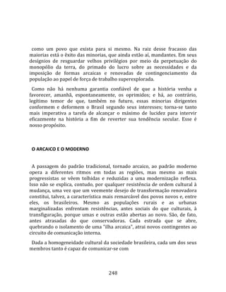    
  
  como  um  povo  que  exista  para  si  mesmo.  Na  raiz  desse  fracasso  das 
maiorias está o êxito das minorias, que ainda estão aí, mandantes. Em seus 
desígnios  de  resguardar  velhos  privilégios  por  meio  da  perpetuação  do 
monopólio  da  terra,  do  primado  do  lucro  sobre  as  necessidades  e  da 
imposição  de  formas  arcaicas  e  renovadas  de  contingenciamento  da 
população ao papel de força de trabalho superexplorada.  
  Como  não  há  nenhuma  garantia  confiável  de  que  a  história  venha  a 
favorecer,  amanhã,  espontaneamente,  os  oprimidos;  e  há,  ao  contrário, 
legítimo  temor  de  que,  também  no  futuro,  essas  minorias  dirigentes 
conformem  e  deformem  o  Brasil  segundo  seus  interesses;  torna‐se  tanto 
mais  imperativa  a  tarefa  de  alcançar  o  máximo  de  lucidez  para  intervir 
eficazmente  na  história  a  fim  de  reverter  sua  tendência  secular.  Esse  é 
nosso propósito.  
  

  O ARCAICO E O MODERNO  
  
  A  passagem  do  padrão  tradicional,  tornado  arcaico,  ao  padrão  moderno 
opera  a  diferentes  ritmos  em  todas  as  regiões,  mas  mesmo  as  mais 
progressistas  se  vêem  tolhidas  e  reduzidas  a  uma  modernização  reflexa. 
Isso  não  se  explica,  contudo,  por  qualquer  resistência  de  ordem  cultural  à 
mudança, uma vez que um veemente desejo de transformação renovadora 
constitui, talvez, a característica mais remarcável dos povos novos e, entre 
eles,  os  brasileiros.  Mesmo  as  populações  rurais  e  as  urbanas 
marginalizadas  enfrentam  resistências,  antes  sociais  do  que  culturais,  à 
transfiguração,  porque  umas  e  outras  estão  abertas  ao  novo.  São,  de  fato, 
antes  atrasadas  do  que  conservadoras.  Cada  estrada  que  se  abre, 
quebrando o isolamento de uma "ilha arcaica", atrai novos contingentes ao 
circuito de comunicação interna.  
  Dada a homogeneidade cultural da sociedade brasileira, cada um dos seus 
membros tanto é capaz de comunicar‐se com 



                                        248 
 