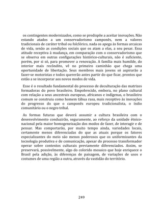    
  
  os contingentes modernizados, como se predispõe a aceitar inovações. Não 
estando  atados  a  um  conservadorismo  camponês,  nem  a  valores 
tradicionais de caráter tribal ou folclórico, nada os apega às formas arcaicas 
de  vida,  senão  as  condições  sociais  que  os  atam  a  elas,  a  seu  pesar.  Essa 
atitude receptiva à mudança, em comparação com o conservadorismo que 
se  observa  em  outras  configurações  histórico‐culturais,  não  é  suficiente, 
porém,  por  si  só,  para  promover  a  renovação.  A  família  mais  humilde,  do 
interior  mais  recôndito,  vê  no  primeiro  caminhão  que  chega  uma 
oportunidade  de  libertação.  Seus  membros  mais  jovens  só  aspirarão  a 
fazer‐se motoristas e todos quererão antes partir do que ficar, prontos que 
estão a se incorporar aos novos modos de vida.  
  Esse é o resultado fundamental do processo de deculturação das matrizes 
formadoras  do  povo  brasileiro.  Empobrecido,  embora,  no  plano  cultural 
com relação a seus ancestrais europeus, africanos e indígenas, o brasileiro 
comum se construiu como homem tábua rasa, mais receptivo às inovações 
do  progresso  do  que  o  camponês  europeu  tradicionalista,  o  índio 
comunitário ou o negro tribal.  
  As  formas  futuras  que  deverá  assumir  a  cultura  brasileira  com  o 
desenvolvimento  conduzirão,  seguramente,  ao  reforço  da  unidade  étnico‐
nacional pela maior homogeneização dos modos de fazer, de interagir e de 
pensar.  Mas  comportarão,  por  muito  tempo  ainda,  variedades  locais, 
certamente  menos  diferenciadas  do  que  as  atuais  porque  os  fatores 
especializantes  do  meio  são  menos  poderosos  que  os  uniformizantes  da 
tecnologia produtiva e de comunicação, apesar do processo transformador 
operar  sobre  contextos  culturais  previamente  diferenciados.  Assim,  se 
preservará,  possivelmente,  algo  do  colorido  mosaico  que  hoje  enriquece  o 
Brasil  pela  adição,  às  diferenças  de  paisagem,  de  variações  de  usos  e 
costumes de uma região a outra, através da vastidão do território.  
  




                                         249 
 