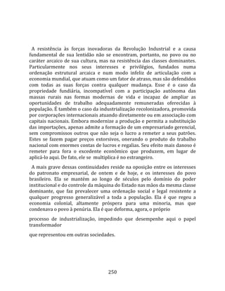    
  
  A  resistência  às  forças  inovadoras  da  Revolução  Industrial  e  a  causa 
fundamental  de  sua  lentidão  não  se  encontram,  portanto,  no  povo  ou  no 
caráter  arcaico  de  sua  cultura,  mas  na  resistência  das  classes  dominantes. 
Particularmente  nos  seus  interesses  e  privilégios,  fundados  numa 
ordenação  estrutural  arcaica  e  num  modo  infeliz  de  articulação  com  a 
economia mundial, que atuam como um fator de atraso, mas são defendidos 
com  todas  as  suas  forças  contra  qualquer  mudança.  Esse  é  o  caso  da 
propriedade  fundiária,  incompatível  com  a  participação  autônoma  das 
massas  rurais  nas  formas  modernas  de  vida  e  incapaz  de  ampliar  as 
oportunidades  de  trabalho  adequadamente  remuneradas  oferecidas  à 
população. É também o caso da industrialização recolonizadora, promovida 
por corporações internacionais atuando diretamente ou em associação com 
capitais nacionais. Embora modernize a produção e permita a substituição 
das importações, apenas admite a formação de um empresariado gerencial, 
sem  compromissos  outros  que  não  seja  o  lucro  a  remeter  a  seus  patrões. 
Estes  se  fazem  pagar  preços  extorsivos,  onerando  o  produto  do  trabalho 
nacional com enormes contas de lucros e regalias. Seu efeito mais danoso é 
remeter  para  fora  o  excedente  econômico  que  produzem,  em  lugar  de 
aplicá‐lo aqui. De fato, ele se  multiplica é no estrangeiro.  
  A mais grave dessas continuidades reside na oposição entre os interesses 
do  patronato  empresarial,  de  ontem  e  de  hoje,  e  os  interesses  do  povo 
brasileiro.  Ela  se  mantém  ao  longo  de  séculos  pelo  domínio  do  poder 
institucional e do controle da máquina do Estado nas mãos da mesma classe 
dominante,  que  faz  prevalecer  uma  ordenação  social  e  legal  resistente  a 
qualquer  progresso  generalizável  a  toda  a  população.  Ela  é  que  regeu  a 
economia  colonial,  altamente  próspera  para  uma  minoria,  mas  que 
condenava o povo à penúria. Ela é que deforma, agora, o próprio 
processo  de  industrialização,  impedindo  que  desempenhe  aqui  o  papel 
transformador 
que representou em outras sociedades. 




                                        250 
 