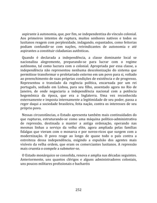    
  
  aspirante à autonomia, que, por fim, se independentiza do vínculo colonial. 
Aos  primeiros  intentos  de  ruptura,  muitos  senhores  nativos  e  todos  os 
lusitanos reagem com perplexidade, indagando, espantados, como feitorias 
podiam  confundir‐se  com  nações,  reivindicantes  de  autonomia  e  até 
aspirantes a constituir cidadanias autênticas.  
  Quando  é  declarada  a  independência,  a  classe  dominante  local  se 
nacionaliza  alegremente,  preparando‐se  para  lucrar  com  o  regime 
autônomo,  tal  como  lucrara  com  o  colonial.  Apropriada  por  essa  classe,  a 
independência  não  representou  nenhuma  descolonização  do  sistema  que 
permitisse transformar o proletariado externo em um povo para si, voltado 
ao preenchimento de suas próprias condições de existência e de progresso. 
Representou  o  translado  da  regência  política,  encarnada  por  um  rei 
português,  sediado  em  Lisboa,  para  seu  filho,  assentado  agora  no  Rio  de 
Janeiro,  de  onde  negociaria  a  independência  nacional  com  a  potência 
hegemônica  da  época,  que  era  a  Inglaterra.  Uma  vez  reconhecida 
externamente e imposta internamente a legitimidade de seu poder, passa a 
reger daqui a sociedade brasileira, feita nação, contra os interesses de seu 
próprio povo.  
  Nessas circunstâncias, o Estado apresenta também mais continuidades do 
que  rupturas,  estruturando‐se  como  uma  máquina  político‐administrativa 
de  repressão,  destinada  a  manter  a  antiga  ordenação,  operando  nas 
mesmas  linhas  a  serviço  da  velha  elite,  agora  ampliada  pelas  famílias 
fidalgas  que  vieram  com  o  monarca  e  por  novos‐ricos  que  surgem  com  a 
modernização.  O  povo  reage  ao  longo  de  quase  todo  o  país  contra  a 
estreiteza  dessa  independência,  exigindo  a  expulsão  dos  agentes  mais 
visíveis  da  velha  ordem,  que  eram  os  comerciantes  lusitanos.  A  repressão 
mais cruenta o compele a submeter‐se.  
  O Estado monárquico se consolida, renova e amplia nas décadas seguintes. 
Anteriormente,  uns  quantos  clérigos  e  alguns  administradores  coloniais, 
uns poucos militares profssionais e bacharéis 




                                       252 
 