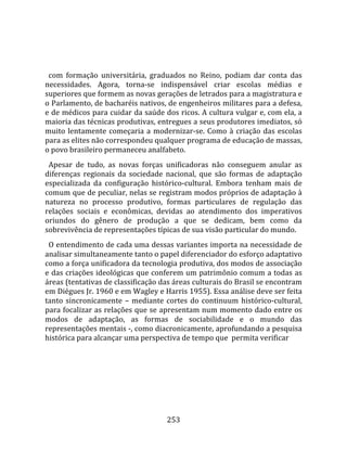    
  
  com  formação  universitária,  graduados  no  Reino,  podiam  dar  conta  das 
necessidades.  Agora,  torna‐se  indispensável  criar  escolas  médias  e 
superiores que formem as novas gerações de letrados para a magistratura e 
o Parlamento, de bacharéis nativos, de engenheiros militares para a defesa, 
e de médicos para cuidar da saúde dos ricos. A cultura vulgar e, com ela, a 
maioria das técnicas produtivas, entregues a seus produtores imediatos, só 
muito  lentamente  começaria  a  modernizar‐se.  Como  à  criação  das  escolas 
para as elites não correspondeu qualquer programa de educação de massas, 
o povo brasileiro permaneceu analfabeto.  
  Apesar  de  tudo,  as  novas  forças  unificadoras  não  conseguem  anular  as 
diferenças  regionais  da  sociedade  nacional,  que  são  formas  de  adaptação 
especializada  da  configuração  histórico‐cultural.  Embora  tenham  mais  de 
comum que de peculiar, nelas se registram modos próprios de adaptação à 
natureza  no  processo  produtivo,  formas  particulares  de  regulação  das 
relações  sociais  e  econômicas,  devidas  ao  atendimento  dos  imperativos 
oriundos  do  gênero  de  produção  a  que  se  dedicam,  bem  como  da 
sobrevivência de representações típicas de sua visão particular do mundo.  
  O entendimento de cada uma dessas variantes importa na necessidade de 
analisar simultaneamente tanto o papel diferenciador do esforço adaptativo 
como a força unificadora da tecnologia produtiva, dos modos de associação 
e das criações ideológicas que conferem um patrimônio comum a todas as 
áreas (tentativas de classificação das áreas culturais do Brasil se encontram 
em Diégues Jr. 1960 e em Wagley e Harris 1955). Essa análise deve ser feita 
tanto  sincronicamente  –  mediante  cortes  do  continuum  histórico‐cultural, 
para focalizar as relações que se apresentam num momento dado entre os 
modos  de  adaptação,  as  formas  de  sociabilidade  e  o  mundo  das 
representações mentais ‐, como diacronicamente, aprofundando a pesquisa 
histórica para alcançar uma perspectiva de tempo que  permita verificar 




                                      253 
 