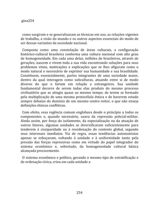  gina254  
  
  como surgiram e se generalizaram as técnicas em uso, as relações vigentes 
de trabalho, a visão do mundo e os outros aspectos essenciais do modo de 
ser dessas variantes da sociedade nacional.  
  Composta  como  uma  constelação  de  áreas  culturais,  a  configuração 
histórico‐cultural  brasileira  conforma  uma  cultura  nacional  com  alto  grau 
de  homogeneidade.  Em  cada  uma  delas,  milhões  de  brasileiros,  através  de 
gerações, nascem e vivem toda a sua vida encontrando soluções para seus 
problemas  vitais,  motivações  e  explicações  que  se  lhes  afiguram  como  o 
modo  natural  e  necessário  de  exprimir  sua  humanidade  e  sua  brasilidade. 
Constituem,  essencialmente,  partes  integrantes  de  uma  sociedade  maior, 
dentro  da  qual  interagem  como  subculturas,  atuando  entre  si  de  modo 
diverso  do  que  o  fariam  em  relação  a  estrangeiros.  Sua  unidade 
fundamental  decorre  de  serem  todas  elas  produto  do  mesmo  processo 
civilizatório  que  as  atingiu  quase  ao  mesmo  tempo;  de  terem  se  formado 
pela  multiplicação  de  uma  mesma  protocélula  étnica  e  de  haverem  estado 
sempre debaixo do domínio de um mesmo centro reitor, o que não enseja 
definições étnicas conflitivas.  
  Com  efeito,  essa  regência  comum  englobava  desde  o  princípio  a  todos  os 
componentes  e,  quando  necessário,  usava  da  repressão  policial‐militar. 
Ainda  assim,  por  força  do  isolamento,  da  especialização  ou  da  atuação  de 
outros  fatores,  algumas  unidades  se  diversificaram  suficientemente  para 
tenderem  à  cissiparidade  ou  à  reordenação  do  contexto  global,  segundo 
seus  interesses  imediatos.  Via  de  regra,  essas  tendências  autonomistas 
apenas  se  esboçavam,  voltando  à  unidade  e  à  uniformidade  tanto  pela 
pressão  das  forças  repressivas  como  em  virtude  do  papel  integrador  do 
sistema  econômico  e,  sobretudo,  da  homogeneidade  cultural  básica 
alcançada precocemente.  
  O sistema econômico e político, gerando o mesmo tipo de estratificação e 
de ordenação cívica, criou em cada unidade a 




                                       254 
 