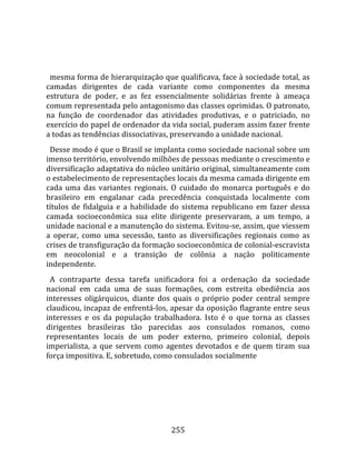    
  
  mesma forma de hierarquização que qualificava, face à sociedade total, as 
camadas  dirigentes  de  cada  variante  como  componentes  da  mesma 
estrutura  de  poder,  e  as  fez  essencialmente  solidárias  frente  à  ameaça 
comum representada pelo antagonismo das classes oprimidas. O patronato, 
na  função  de  coordenador  das  atividades  produtivas,  e  o  patriciado,  no 
exercício do papel de ordenador da vida social, puderam assim fazer frente 
a todas as tendências dissociativas, preservando a unidade nacional.  
  Desse modo é que o Brasil se implanta como sociedade nacional sobre um 
imenso território, envolvendo milhões de pessoas mediante o crescimento e 
diversificação adaptativa do núcleo unitário original, simultaneamente com 
o estabelecimento de representações locais da mesma camada dirigente em 
cada  uma  das  variantes  regionais.  O  cuidado  do  monarca  português  e  do 
brasileiro  em  engalanar  cada  precedência  conquistada  localmente  com 
títulos  de  fidalguia  e  a  habilidade  do  sistema  republicano  em  fazer  dessa 
camada  socioeconômica  sua  elite  dirigente  preservaram,  a  um  tempo,  a 
unidade nacional e a manutenção do sistema. Evitou‐se, assim, que viessem 
a  operar,  como  uma  secessão,  tanto  as  diversificações  regionais  como  as 
crises de transfiguração da formação socioeconômica de colonial‐escravista 
em  neocolonial  e  a  transição  de  colônia  a  nação  politicamente 
independente.  
  A  contraparte  dessa  tarefa  unificadora  foi  a  ordenação  da  sociedade 
nacional  em  cada  uma  de  suas  formações,  com  estreita  obediência  aos 
interesses  oligárquicos,  diante  dos  quais  o  próprio  poder  central  sempre 
claudicou, incapaz de enfrentá‐los, apesar da oposição flagrante entre seus 
interesses  e  os  da  população  trabalhadora.  Isto  é  o  que  torna  as  classes 
dirigentes  brasileiras  tão  parecidas  aos  consulados  romanos,  como 
representantes  locais  de  um  poder  externo,  primeiro  colonial,  depois 
imperialista,  a  que  servem  como  agentes  devotados  e  de  quem  tiram  sua 
força impositiva. E, sobretudo, como consulados socialmente 




                                        255 
 
