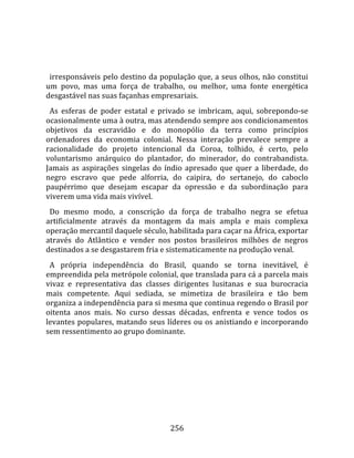    
  
  irresponsáveis pelo destino da população que, a seus olhos, não constitui 
um  povo,  mas  uma  força  de  trabalho,  ou  melhor,  uma  fonte  energética 
desgastável nas suas façanhas empresariais.  
  As  esferas  de  poder  estatal  e  privado  se  imbricam,  aqui,  sobrepondo‐se 
ocasionalmente uma à outra, mas atendendo sempre aos condicionamentos 
objetivos  da  escravidão  e  do  monopólio  da  terra  como  princípios 
ordenadores  da  economia  colonial.  Nessa  interação  prevalece  sempre  a 
racionalidade  do  projeto  intencional  da  Coroa,  tolhido,  é  certo,  pelo 
voluntarismo  anárquico  do  plantador,  do  minerador,  do  contrabandista. 
Jamais  as  aspirações  singelas  do  índio  apresado  que  quer  a  liberdade,  do 
negro  escravo  que  pede  alforria,  do  caipira,  do  sertanejo,  do  caboclo 
paupérrimo  que  desejam  escapar  da  opressão  e  da  subordinação  para 
viverem uma vida mais vivível.  
  Do  mesmo  modo,  a  conscrição  da  força  de  trabalho  negra  se  efetua 
artificialmente  através  da  montagem  da  mais  ampla  e  mais  complexa 
operação mercantil daquele século, habilitada para caçar na África, exportar 
através  do  Atlântico  e  vender  nos  postos  brasileiros  milhões  de  negros 
destinados a se desgastarem fria e sistematicamente na produção venal.  
  A  própria  independência  do  Brasil,  quando  se  torna  inevitável,  é 
empreendida pela metrópole colonial, que translada para cá a parcela mais 
vivaz  e  representativa  das  classes  dirigentes  lusitanas  e  sua  burocracia 
mais  competente.  Aqui  sediada,  se  mimetiza  de  brasileira  e  tão  bem 
organiza a independência para si mesma que continua regendo o Brasil por 
oitenta  anos  mais.  No  curso  dessas  décadas,  enfrenta  e  vence  todos  os 
levantes populares, matando seus líderes ou os anistiando e incorporando 
sem ressentimento ao grupo dominante.  
  




                                       256 
 