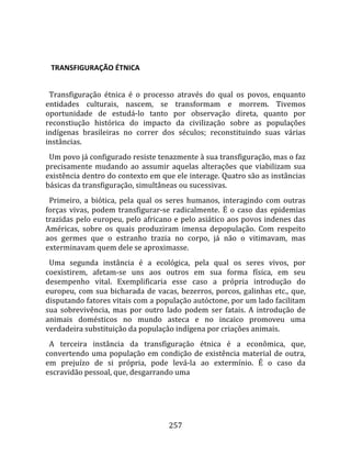    

   TRANSFIGURAÇÃO ÉTNICA  
  
  Transfiguração  étnica  é  o  processo  através  do  qual  os  povos,  enquanto 
entidades  culturais,  nascem,  se  transformam  e  morrem.  Tivemos 
oportunidade  de  estudá‐lo  tanto  por  observação  direta,  quanto  por 
reconstiução  histórica  do  impacto  da  civilização  sobre  as  populações 
indígenas  brasileiras  no  correr  dos  séculos;  reconstituindo  suas  várias 
instâncias.  
  Um povo já configurado resiste tenazmente à sua transfiguração, mas o faz 
precisamente  mudando  ao  assumir  aquelas  alterações  que  viabilizam  sua 
existência dentro do contexto em que ele interage. Quatro são as instâncias 
básicas da transfiguração, simultâneas ou sucessivas.  
  Primeiro,  a  biótica,  pela  qual  os  seres  humanos,  interagindo  com  outras 
forças  vivas,  podem  transfigurar‐se  radicalmente.  É  o  caso  das  epidemias 
trazidas  pelo  europeu,  pelo  africano  e  pelo  asiático  aos  povos  indenes  das 
Américas,  sobre  os  quais  produziram  imensa  depopulação.  Com  respeito 
aos  germes  que  o  estranho  trazia  no  corpo,  já  não  o  vitimavam,  mas 
exterminavam quem dele se aproximasse.  
  Uma  segunda  instância  é  a  ecológica,  pela  qual  os  seres  vivos,  por 
coexistirem,  afetam‐se  uns  aos  outros  em  sua  forma  física,  em  seu 
desempenho  vital.  Exemplificaria  esse  caso  a  própria  introdução  do 
europeu,  com  sua  bicharada  de  vacas,  bezerros,  porcos,  galinhas  etc.,  que, 
disputando fatores vitais com a população autóctone, por um lado facilitam 
sua  sobrevivência,  mas  por  outro  lado  podem  ser  fatais.  A  introdução  de 
animais  domésticos  no  mundo  asteca  e  no  incaico  promoveu  uma 
verdadeira substituição da população indígena por criações animais.  
  A  terceira  instância  da  transfiguração  étnica  é  a  econômica,  que, 
convertendo  uma  população  em  condição  de  existência  material  de  outra, 
em  prejuízo  de  si  própria,  pode  levá‐la  ao  extermínio.  É  o  caso  da 
escravidão pessoal, que, desgarrando uma 




                                        257 
 