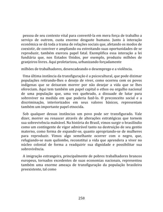    
  
  pessoa de seu contexto vital para convertê‐la em mera força de trabalho a 
serviço  de  outrem,  custa  enorme  desgaste  humano.  Junto  à  interação 
econômica se dá toda a trama de relações sociais que, afetando os modos de 
coexistir, de conviver e ampliando ou estreitando suas oportunidades de se 
reproduzir,  também  exerceu  papel  fatal.  Exemplifica  essa  interação  a  lei 
fundiária  que,  nos  Estados  Unidos,  por  exemplo,  produziu  milhões  de 
granjeiros livres. Aqui proletarizou, urbanizando forçadamente  
milhões de trabalhadores, desencadeando o desemprego e a violência.  
  Uma última instância da transfiguração é a psicocultural, que pode dizimar 
populações  retirando‐lhes  o  desejo  de  viver,  como  ocorreu  com  os  povos 
indígenas  que  se  deixaram  morrer  por  não  desejar  a  vida  que  se  lhes 
ofereciam. Aqui tem também um papel capital o ethos ou orgulho nacional 
de  uma  população  que,  uma  vez  quebrado,  a  dissuade  de  lutar  para 
sobreviver  na  medida  em  que  poderia  fazê‐lo.  O  preconceito  social  e  a 
discriminação,  interiorizados  em  seus  valores  básicos,  representam 
também um importante papel etnocida.  
  Sob  qualquer  dessas  instâncias  um  povo  pode  ser  transfigurado.  Vale 
dizer,  morrer  ou  renascer  através  de  alterações  estratégicas  que  tornem 
sua sobrevivência maleável. Na história do Brasil, vimos surgir o brasilíndio 
como um contingente de vigor admirável tanto na destruição de seu gentio 
materno,  como  forma  de  expandir‐se,  quanto  apropriando‐se  de  mulheres 
para  reproduzir.  Vimos  algo  semelhante  ocorrer  com  o  negro,  que, 
refugiando‐se  num  quilombo,  reconstitui  a  vida  que  aprendera  a  viver  no 
núcleo  colonial  de  forma  a  readquirir  sua  dignidade  e  possibilitar  sua 
sobrevivência.  
  A imigração estrangeira, principalmente de pobres trabalhadores brancos 
europeus,  tornados  excedentes  de  suas  economias  nacionais,  representou 
também  uma  enorme  ameaça  de  transfiguração  da  população  brasileira 
preexistente, tal como 




                                      258 
 