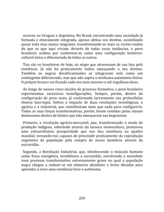    
  
  ocorreu no Uruguai e Argentina. No Brasil, encontrando uma sociedade já 
formada  e  etnicamente  integrada,  apenas  afetou  seu  destino,  assimilando 
quase  toda  essa  massa  imigrante,  transformando‐se  mais  os  recém‐vindos 
do  que  os  que  aqui  viviam.  Através  de  todas  essas  instâncias,  o  povo 
brasileiro  acabou  por  conformar‐se  como  uma  configuração  histórico‐
cultural única e diferenciada de todas as outras.  
  Tais  são  os  brasileiros  de  hoje,  na  etapa  que  atravessam  de  sua  luta  pela 
existência.  Já  não  há  praticamente  índios  ameaçando  o  seu  destino. 
Também  os  negros  desafricanizados  se  integraram  nela  como  um 
contingente diferenciado, mas que não aspira a nenhuma autonomia étnica. 
O próprio branco vai ficando cada vez mais moreno e até orgulhoso disso.  
  Ao longo de nossos cinco séculos de processo formativo, o povo brasileiro 
experimentou  sucessivas  transfigurações.  Sempre,  porém,  dentro  da 
configuração  de  povo  novo,  já  conformado  larvarmente  nas  protocélulas 
étnicas  luso‐tupis.  Sofreu  o  impacto  de  duas  revoluções  tecnológicas,  a 
agrária  e  a  industrial,  que  contribuíram  mais  que  nada  para  configurá‐lo. 
Todas  as  suas  forças  transformativas,  porém,  foram  contidas  pelas  classes 
dominantes dentro de limites que não ameaçavam sua hegemonia.  
  Primeiro,  a  revolução  agrário‐mercantil,  que,  transformando  o  modo  de 
produção  indígena,  sobretudo  através  da  lavoura  monocultora,  promoveu 
uma  extraordinária  prosperidade  que  nos  deu  existência  no  quadro 
mundial,  tornando‐nos  capazes  de  prescindir  praticamente  da  reprodução 
vegetativa  da  população  pela  compra  de  novos  membros  através  da 
escravidão.  
  Segundo,  a  Revolução  Industrial,  que,  obsolescendo  o  músculo  humano 
como  força  energética,  inviabilizou  a  escravidão,  envolvendo  a  sociedade 
num  processo  transformativo  extremamente  grave  no  qual  a  população 
negra  chegou  a  reduzir‐se  em  números  absolutos  e  levou  décadas  para 
aprender a viver uma existência livre e autônoma. 




                                         259 
 