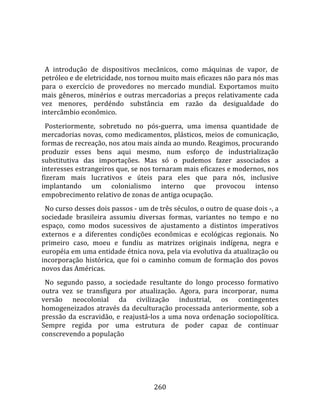    
  
  A  introdução  de  dispositivos  mecânicos,  como  máquinas  de  vapor,  de 
petróleo e de eletricidade, nos tornou muito mais eficazes não para nós mas 
para  o  exercício  de  provedores  no  mercado  mundial.  Exportamos  muito 
mais  gêneros,  minérios  e  outras  mercadorias  a  preços  relativamente  cada 
vez  menores,  perdéndo  substância  em  razão  da  desigualdade  do 
intercâmbio econômico.  
  Posteriormente,  sobretudo  no  pós‐guerra,  uma  imensa  quantidade  de 
mercadorias novas, como medicamentos, plásticos, meios de comunicação, 
formas de recreação, nos atou mais ainda ao mundo. Reagimos, procurando 
produzir  esses  bens  aqui  mesmo,  num  esforço  de  industrialização 
substitutiva  das  importações.  Mas  só  o  pudemos  fazer  associados  a 
interesses estrangeiros que, se nos tornaram mais eficazes e modernos, nos 
fizeram  mais  lucrativos  e  úteis  para  eles  que  para  nós,  inclusive 
implantando  um  colonialismo  interno  que  provocou  intenso 
empobrecimento relativo de zonas de antiga ocupação.  
  No curso desses dois passos ‐ um de três séculos, o outro de quase dois ‐, a 
sociedade  brasileira  assumiu  diversas  formas,  variantes  no  tempo  e  no 
espaço,  como  modos  sucessivos  de  ajustamento  a  distintos  imperativos 
externos  e  a  diferentes  condições  econômicas  e  ecológicas  regionais.  No 
primeiro  caso,  moeu  e  fundiu  as  matrizes  originais  indígena,  negra  e 
européia em uma entidade étnica nova, pela via evolutiva da atualização ou 
incorporação  histórica,  que  foi  o  caminho  comum  de  formação  dos  povos 
novos das Américas.  
  No  segundo  passo,  a  sociedade  resultante  do  longo  processo  formativo 
outra  vez  se  transfigura  por  atualização.  Agora,  para  incorporar,  numa 
versão  neocolonial  da  civilização  industrial,  os  contingentes 
homogeneizados através da deculturação processada anteriormente, sob a 
pressão  da  escravidão,  e  reajustá‐los  a  uma  nova  ordenação  sociopolítica. 
Sempre  regida  por  uma  estrutura  de  poder  capaz  de  continuar 
conscrevendo a população 




                                       260 
 
