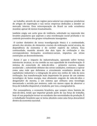   
  
  ao trabalho, através de um regime para‐salarial nas empresas produtivas 
de  artigos  de  exportação  e  nas  novas  empresas  dedicadas  a  atender  ao 
mercado  interno.  Essa  reincorporação  do  Brasil  na  rede  econômica 
mundial, apesar de menos traumatizante,  
também  exigiu  um  certo  grau  de  violência,  sobretudo  na  repressão  dos 
levantes  populares  que  aspiram  a  uma  reordenação  social  profunda  e  no 
controle preventivo dos grupos virtualmente insurgentes.  
  O  caráter  distintivo  de  nossa  transfiguração  étnica  é  a  continuidade, 
através  dos  séculos,  de  elementos  cruciais  da  ordenação  social  arcaica,  da 
dependência  da  economia  e  do  caráter  espúrio  da  cultura.  Essa 
continuidade,  mantida  através  dos  dois  tipos  de  civilização  e  das 
correspondentes  formações  econômico‐sociais,  importou  em  sérias 
constrições ao desenvolvimento.  
  Assim  é  que  o  impacto  da  industrialização,  operando  sobre  formas 
estruturais arcaicas, se viu contido na sua capacidade de transformação. O 
sistema  de  conscrição  de  mão‐de‐obra  ‐  primeiro  escrava,  depois 
assalariada ‐, subsistindo debaixo das novas condições, continuou a operar 
como  uma  rede  que  deformou  o  crescimento  econômico  dentro  do 
capitalismo  industrial  e  a  integração  do  povo  nos  estilos  de  vida  da  nova 
civilização.  Sua  transformação  mais  importante  foi  passar  de  um  sistema 
tecnológico  de  baixa  energia,  mas  altamente  exigente  de  mão‐de‐obra  e 
desgastador  da  mesma,  a  um  sistema  que  utilizava  uma  tecnologia 
mecanizada  e  servida  por  motores,  cada  vez  menos  capaz  de  absorver  a 
força de trabalho disponível, e tendente, por isso, a marginalizá‐la.  
  Por  conseqüência,  a  economia  brasileira,  que  sempre  viveu  faminta  de 
mão‐de‐obra,  tendo  que  importar  grande  parte  de  sua  força  de  trabalho, 
hoje vê sua população tornar‐se excedente das necessidades da produção. É 
o trabalhador brasileiro que se torna obsoleto como uma força descartável 
dentro da economia nacional.  
  




                                        261 
 