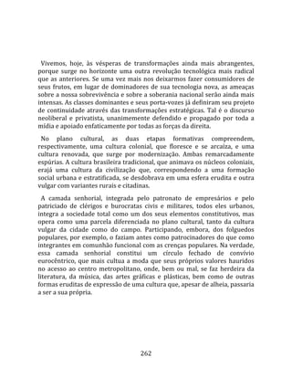    
  
  Vivemos,  hoje,  às  vésperas  de  transformações  ainda  mais  abrangentes, 
porque  surge  no  horizonte  uma  outra  revolução  tecnológica  mais  radical 
que  as  anteriores.  Se  uma  vez  mais  nos  deixarmos  fazer  consumidores  de 
seus  frutos,  em  lugar  de  dominadores  de  sua  tecnologia  nova,  as  ameaças 
sobre a nossa sobrevivência e sobre a soberania nacional serão ainda mais 
intensas. As classes dominantes e seus porta‐vozes já definiram seu projeto 
de  continuidade  através  das  transformações  estratégicas.  Tal  é  o  discurso 
neoliberal  e  privatista,  unanimemente  defendido  e  propagado  por  toda  a 
mídia e apoiado enfaticamente por todas as forças da direita.  
  No  plano  cultural,  as  duas  etapas  formativas  compreendem, 
respectivamente,  uma  cultura  colonial,  que  floresce  e  se  arcaíza,  e  uma 
cultura  renovada,  que  surge  por  modernização.  Ambas  remarcadamente 
espúrias. A cultura brasileira tradicional, que animava os núcleos coloniais, 
erajá  uma  cultura  da  civilização  que,  correspondendo  a  uma  formação 
social urbana e estratificada, se desdobrava em uma esfera erudita e outra 
vulgar com variantes rurais e citadinas.  
  A  camada  senhorial,  integrada  pelo  patronato  de  empresários  e  pelo 
patriciado  de  clérigos  e  burocratas  civis  e  militares,  todos  eles  urbanos, 
integra  a  sociedade  total  como  um  dos  seus  elementos  constitutivos,  mas 
opera  como  uma  parcela  diferenciada  no  plano  cultural,  tanto  da  cultura 
vulgar  da  cidade  como  do  campo.  Participando,  embora,  dos  folguedos 
populares, por exemplo, o faziam antes como patrocinadores do que como 
integrantes em comunhão funcional com as crenças populares. Na verdade, 
essa  camada  senhorial  constitui  um  círculo  fechado  de  convívio 
eurocêntrico,  que  mais  cultua  a  moda  que  seus  próprios  valores  hauridos 
no  acesso  ao  centro  metropolitano,  onde,  bem  ou  mal,  se  faz  herdeira  da 
literatura,  da  música,  das  artes  gráficas  e  plásticas,  bem  como  de  outras 
formas eruditas de expressão de uma cultura que, apesar de alheia, passaria 
a ser a sua própria.  
  




                                        262 
 
