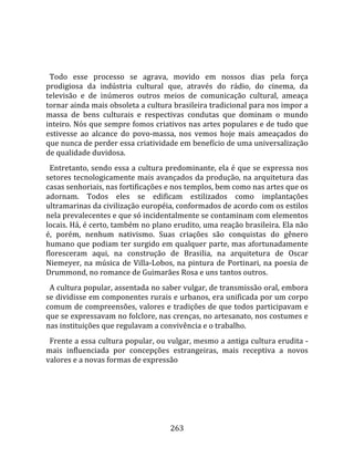    
  
  Todo  esse  processo  se  agrava,  movido  em  nossos  dias  pela  força 
prodigiosa  da  indústria  cultural  que,  através  do  rádio,  do  cinema,  da 
televisão  e  de  inúmeros  outros  meios  de  comunicação  cultural,  ameaça 
tornar ainda mais obsoleta a cultura brasileira tradicional para nos impor a 
massa  de  bens  culturais  e  respectivas  condutas  que  dominam  o  mundo 
inteiro. Nós que sempre fomos criativos nas artes populares e de tudo que 
estivesse  ao  alcance  do  povo‐massa,  nos  vemos  hoje  mais  ameaçados  do 
que nunca de perder essa criatividade em benefício de uma universalização 
de qualidade duvidosa.  
  Entretanto, sendo essa a cultura predominante, ela é que se expressa nos 
setores tecnologicamente mais avançados da produção, na arquitetura das 
casas senhoriais, nas fortificações e nos templos, bem como nas artes que os 
adornam.  Todos  eles  se  edificam  estilizados  como  implantações 
ultramarinas da civilização européia, conformados de acordo com os estilos 
nela prevalecentes e que só incidentalmente se contaminam com elementos 
locais. Há, é certo, também no plano erudito, uma reação brasileira. Ela não 
é,  porém,  nenhum  nativismo.  Suas  criações  são  conquistas  do  gênero 
humano que podiam ter surgido em qualquer parte, mas afortunadamente 
floresceram  aqui,  na  construção  de  Brasilia,  na  arquitetura  de  Oscar 
Niemeyer,  na  música  de  Villa‐Lobos,  na  pintura  de  Portinari,  na  poesia  de 
Drummond, no romance de Guimarães Rosa e uns tantos outros.  
  A cultura popular, assentada no saber vulgar, de transmissão oral, embora 
se dividisse em componentes rurais e urbanos, era unificada por um corpo 
comum de compreensões, valores e tradições de que todos participavam e 
que se expressavam no folclore, nas crenças, no artesanato, nos costumes e 
nas instituições que regulavam a convivência e o trabalho.  
  Frente a essa cultura popular, ou vulgar, mesmo a antiga cultura erudita ‐ 
mais  influenciada  por  concepções  estrangeiras,  mais  receptiva  a  novos 
valores e a novas formas de expressão 




                                        263 
 