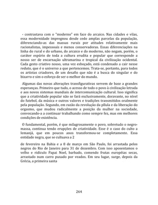    
  
  ‐  contrastava  com  o  "moderno"  em  face  do  arcaico.  Nas  cidades  e  vilas, 
essa  modernidade  impregnou  desde  cedo  amplas  parcelas  da  população, 
diferenciando‐as  das  massas  rurais  por  atitudes  relativamente  mais 
racionalistas,  impessoais  e  menos  conservadoras.  Essas  diferenciações  na 
linha do rural e do urbano, do arcaico e do moderno, não negam, porém, o 
caráter  espúrio  de  toda  a  cultura  erudita  e  popular  que  corresponde  a 
nosso  ser  de  encarnação  ultramarina  e  tropical  da  civilização  ocidental. 
Cada  gesto  criativo  nosso,  uma  vez  esboçado,  está  condenado  a  cair  nesse 
reduto, que é o universo a que pertencemos. Trata‐se, portanto, para todos 
os  artistas  criadores,  de  um  desafio  que  não  é  a  busca  do  singular  e  do 
bizarro e sim o esforço de ser o melhor do mundo.  
  Algumas  das  novas  alterações  transfigurativas  servem  de  base  a  grandes 
esperanças. Primeiro que tudo, o acesso de todo o povo à civilização letrada 
e aos novos sistemas mundiais de intercomunicação cultural. Isso significa 
que a criatividade popular não se fará exclusivamente, doravante, no nível 
do  futebol,  da  música  e  outros  valores  e  tradições  transmitidos  oralmente 
pela população. Segundo, em razão da revolução da pllula e da liberação do 
orgasmo,  que  mudou  radicalmente  a  posição  da  mulher  na  sociedade, 
convocando‐a a continuar trabalhando como sempre fez, mas em melhores 
condições de existência.  
  O fundamental, porém, é que milagrosamente o povo, sobretudo o negro‐
massa,  continua  tendo  erupções  de  criatividade.  Esse  é  o  caso  do  culto  a 
Iemanjá,  que  em  poucos  anos  transformou‐se  completamente.  Essa 
entidade negra, que se cultuava a 2  
de  fevereiro  na  Bahia  e  a  8  de  março  em  São  Paulo,  foi  arrastada  pelos 
negros  do  Rio  de  Janeiro  para  31  de  dezembro.  Com  isso  aposentamos  o 
velho  e  ridículo  Papai  Noel,  barbado,  comendo  frutas  européias  secas, 
arrastado  num  carro  puxado  por  veados.  Em  seu  lugar,  surge,  depois  da 
Grécia, a primeira santa 




                                        264 
 