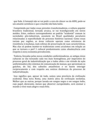    
  
  que fode. A Iemanjá não se vai pedir a cura do câncer ou da AIDS, pede‐se 
um amante carinhoso e que o marido não bata tanto.  
  Comprimida por todas essas pressões transformadoras, a cultura popular 
brasileira  tradicional,  tornada  arcaica,  se  vai  transfigurando  em  novos 
moldes.  Estes,  embora  correspondentes  ao  padrão  "ocidental"  comum  às 
sociedades  pós‐industriais,  assumem  no  Brasil  qualidades  peculiares 
relacionadas  à  especificidade  do  processo  histórico  nacional.  Como  essas 
variam  por  regiões,  as  áreas  culturais  operam  como  estruturas  de 
resistência à mudança, num esforço de preservação de suas características. 
Mas  elas  só  podem  manter‐se  tradicionais  como  arcaísmos  em  relação  ao 
que  se  tornara  o  perf  1  cultural  predominante  como  obsolescência  com 
respeito à nova economia prevalecente.  
  Todavia, forçadas pelas novas condições uniformizadoras, as antigas áreas 
culturais  se  vão  tornando  cada  vez  mais  homogêneas,  por  imperativo  do 
processo  geral  de  industrialização  que  a  todos  afeta  e  em  virtude  da  ação 
uniformizadora dos sistemas de comunicação de massas, que aproximam os 
gaúchos,  do  Sul,  dos  caboclos  amazônicos  e  os  fazem  interagir 
reciprocamente  e  com  respeito  aos  centros  dinâmicos  do  processo  de 
industrialização.  
  Isso  significa  que,  apesar  de  tudo,  somos  uma  província  da  civilização 
ocidental.  Uma  nova  Roma,  uma  matriz  ativa  da  civilização  neolatina. 
Melhor  que  as  outras,  porque  lavada  em  sangue  negro  e  em  sangue  índio, 
cujo  papel,  doravante,  menos  que  absorver  europeidades,  será  ensinar  o 
mundo a viver mais alegre e mais feliz.  
  




                                        265 
 