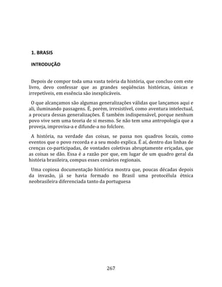    
  

  1. BRASIS  

  INTRODUÇÃO  
  
  Depois de compor toda uma vasta teória da história, que concluo com este 
livro,  devo  confessar  que  as  grandes  seqüências  históricas,  únicas  e 
irrepetíveis, em essência são inexplicáveis.  
  O que alcançamos são algumas generalizações válidas que lançamos aqui e 
ali, iluminando passagens. É, porém, irresistível, como aventura intelectual, 
a procura dessas generalizações. É também indispensável, porque nenhum 
povo vive sem uma teoria de si mesmo. Se não tem uma antropologia que a 
proveja, improvisa‐a e difunde‐a no folclore.  
  A  história,  na  verdade  das  coisas,  se  passa  nos  quadros  locais,  como 
eventos que o povo recorda e a seu modo explica. É aí, dentro das linhas de 
crenças co‐participadas, de vontades coletivas abruptamente eriçadas, que 
as  coisas  se  dão.  Essa  é  a  razão  por  que,  em  lugar  de  um  quadro  geral  da 
história brasileira, compus esses cenários regionais.  
  Uma  copiosa  documentação  histórica  mostra  que,  poucas  décadas  depois 
da  invasão,  já  se  havia  formado  no  Brasil  uma  protocélula  étnica 
neobrasileira diferenciada tanto da portuguesa 




                                         267 
 